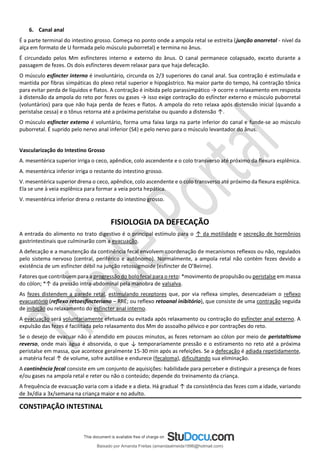 6. Canal anal
É a parte terminal do intestino grosso. Começa no ponto onde a ampola retal se estreita (junção anorretal - nível da
alça em formato de U formada pelo músculo puborretal) e termina no ânus.
É circundado pelos Mm esfíncteres interno e externo do ânus. O canal permanece colapsado, exceto durante a
passagem de fezes. Os dois esfíncteres devem relaxar para que haja defecação.
O músculo esfíncter interno é involuntário, circunda os 2/3 superiores do canal anal. Sua contração é estimulada e
mantida por fibras simpáticas do plexo retal superior e hipogástrico. Na maior parte do tempo, há contração tônica
para evitar perda de líquidos e flatos. A contração é inibida pelo parassimpático → ocorre o relaxamento em resposta
à distensão da ampola do reto por fezes ou gases → isso exige contração do esfíncter externo e músculo puborretal
(voluntários) para que não haja perda de fezes e flatos. A ampola do reto relaxa após distensão inicial (quando a
peristalse cessa) e o tônus retorna até a próxima peristalse ou quando a distensão ↑.
O músculo esfíncter externo é voluntário, forma uma faixa larga na parte inferior do canal e funde-se ao músculo
puborretal. É suprido pelo nervo anal inferior (S4) e pelo nervo para o músculo levantador do ânus.
Vascularização do Intestino Grosso
A. mesentérica superior irriga o ceco, apêndice, colo ascendente e o colo transverso até próximo da flexura esplênica.
A. mesentérica inferior irriga o restante do intestino grosso.
V. mesentérica superior drena o ceco, apêndice, colo ascendente e o colo transverso até próximo da flexura esplênica.
Ela se une à veia esplênica para formar a veia porta hepática.
V. mesentérica inferior drena o restante do intestino grosso.
FISIOLOGIA DA DEFECAÇÃO
A entrada do alimento no trato digestivo é o principal estímulo para o ↑ da motilidade e secreção de hormônios
gastrintestinais que culminarão com a evacuação.
A defecação e a manutenção da continência fecal envolvem coordenação de mecanismos reflexos ou não, regulados
pelo sistema nervoso (central, periférico e autônomo). Normalmente, a ampola retal não contém fezes devido a
existência de um esfíncter débil na junção retossigmoide (esfíncter de O’Beirne).
Fatores que contribuem para a progressão do bolo fecal para o reto: *movimento de propulsão ou peristalse em massa
do cólon; *↑ da pressão intra-abdominal pela manobra de valsalva.
As fezes distendem a parede retal, estimulando receptores que, por via reflexa simples, desencadeiam o reflexo
evacuatório (reflexo retoesfincteriano – RRE; ou reflexo retoanal inibitório), que consiste de uma contração seguida
de inibição ou relaxamento do esfíncter anal interno.
A evacuação será voluntariamente efetuada ou evitada após relaxamento ou contração do esfíncter anal externo. A
expulsão das fezes é facilitada pelo relaxamento dos Mm do assoalho pélvico e por contrações do reto.
Se o desejo de evacuar não é atendido em poucos minutos, as fezes retornam ao cólon por meio de peristaltismo
reverso, onde mais água é absorvida, o que ↓ temporariamente pressão e o estiramento no reto até a próxima
peristalse em massa, que acontece geralmente 15-30 min após as refeições. Se a defecação é adiada repetidamente,
a matéria fecal ↑ de volume, sofre autólise e endurece (fecaloma), dificultando sua eliminação.
A continência fecal consiste em um conjunto de aquisições: habilidade para perceber e distinguir a presença de fezes
e/ou gases na ampola retal e reter ou não o conteúdo; depende do treinamento da criança.
A frequência de evacuação varia com a idade e a dieta. Há gradual ↑ da consistência das fezes com a idade, variando
de 3x/dia a 3x/semana na criança maior e no adulto.
CONSTIPAÇÃO INTESTINAL
Baixado por Amanda Freitas (amandaalmeida1996@hotmail.com)
lOMoARcPSD|5059377
 