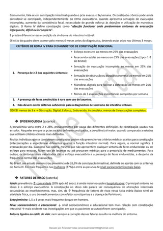 Comumente, fala-se em constipação intestinal quando o pcte evacua < 3x/semana. O constipado crônico pode ainda
considerar-se constipado, independentemente do ritmo evacuatório, quando apresenta sensação de evacuação
incompleta, aumento da consistência fecal, necessidade de grande esforço às dejeções e utilização de manobras
digitais. O Roma IV define constipação como “afecção funcional onde predominam sintomas de evacuação
infrequente, difícil ou incompleta”.
É preciso diferenciar essa condição da síndrome do intestino irritável.
O início do quadro deve ocorrer pelo menos 6 meses antes do diagnóstico, devendo estar ativo nos últimos 3 meses.
CRITÉRIOS DE ROMA IV PARA O DIAGNÓSTICO DE CONSTIPAÇÃO FUNCIONAL
1. Presença de ≥ 2 dos seguintes sintomas:
 Esforço excessivo ao menos em 25% das evacuações
 Fezes endurecidas ao menos em 25% das evacuações (tipos 1-2
de Bristol)
 Sensação de evacuação incompleta ao menos em 25% das
evacuações
 Sensação de obstrução ou bloqueio anorretal ao menos em 25%
das evacuações
 Manobras digitais para facilitar a defecação ao menos em 25%
das evacuações
 Menos de 3 evacuações espontâneas completas por semana
2. A presença de fezes amolecidas é rara sem uso de laxantes.
3. Não devem existir critérios suficientes para o diagnóstico de síndrome do intestino irritável.
ODIEEI menos de 3 x -> Obstrução, DIgital, Esforço, Endurecido, Incompleta, menos de 3 evacuações completas.
➔ EPIDEMIOLOGIA (zaterka)
A prevalência varia entre 2 e 28%, provavelmente por causa das diferentes definições de constipação usadas nos
estudos. Naqueles em que os pctes se auto definem constipados, a prevalência é maior, quando comparado a estudos
que utilizam critérios clínicos mais definidos.
Muitos indivíduos que se consideram constipados podem não preencher os critérios médicos aceitos para constipação
(interpretações e expectativas diferentes quanto à função intestinal normal). Para alguns, o normal significa 1
evacuação por dia. Caso isso não ocorra, mesmo que não apresentem qualquer sintoma de fezes endurecidas ou de
esforço para evacuar, fazem uso de laxantes ou até procuram médicos para a prescrição de medicamentos. Para
outros, os sintomas mais valorizados são o esforço evacuatório e a presença de fezes endurecidas, a despeito da
frequência normal das evacuações.
No Brasil, um estudo demonstrou prevalência de 26,9% de constipação intestinal, definida de acordo com os critérios
de Roma III. Foi mais frequente nas mulheres (37%) e entre as pessoas de nível socioeconômico mais baixo.
➔ FATORES DE RISCO (zaterka)
Idade: prevalência ↑ com a idade (20% após 65 anos); é ainda maior nos pctes hospitalizados; O principal sintoma no
idoso é o esforço evacuatório. A constipação no idoso não parece ser consequência de alterações intestinais
secundárias ao envelhecimento, mas, sim, da ↑ frequência de fatores de risco nessa faixa etária (baixo nível de
atividade física, o uso de medicamentos com efeitos constipantes e a doença de Parkinson).
Sexo feminino: 1,5 a 3 vezes mais frequente do que em homens.
Nível socioeconômico e educacional: ↓ nível socioeconômico e educacional tem mais relação com constipação
intestinal → mais evidente nas investigações em que os pacientes se autodefinem constipados.
Fatores ligados ao estilo de vida: nem sempre a correção desses fatores resulta na melhora do sintoma.
Baixado por Amanda Freitas (amandaalmeida1996@hotmail.com)
lOMoARcPSD|5059377
 