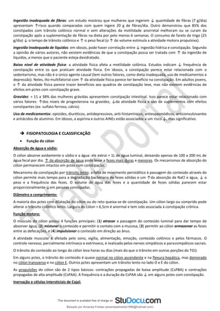 Ingestão inadequada de fibras: um estudo mostrou que mulheres que ingerem ↓ quantidade de fibras (7 g/dia)
apresentam ↑risco quando comparadas com quem ingere 20 g de fibras/dia. Outro demonstrou que 85% dos
constipados com trânsito colônico normal e sem alterações da motilidade anorretal melhoram ou se curam da
constipação após a suplementação de fibras na dieta por pelo menos 6 semanas. O consumo de farelo de trigo (25
g/dia) ↓ o tempo de trânsito colônico e ↑ o peso fecal (o ↑ do volume estimula a atividade motora propulsiva).
Ingestão inadequada de líquidos: em idosos, pode haver correlação entre ↓ ingestão hídrica e constipação. Segundo
a opinião de vários autores, não existem evidências de que a constipação possa ser tratada com ↑ da ingestão de
líquidos, a menos que o paciente esteja desidratado.
Baixo nível de atividade física: a atividade física afeta a motilidade colônica. Estudos indicam ↓ frequência de
constipação entre os que praticam atividade física. Em idosos, a constipação parece estar relacionada com o
sedentarismo, mas não é o único agente causal (tem outros fatores, como dieta inadequada, uso de medicamentos e
depressão). Neles, tto multifatorial com ↑ da atividade física parece ter benefício na constipação. Em adultos jovens,
o ↑ da atividade física parece trazer benefícios aos quadros de constipação leve, mas não existem evidências de
efeitos em pctes com constipação grave.
Gravidez: ≈ 11 a 38% das mulheres grávidas apresentem constipação intestinal. Isso parece estar relacionado com
vários fatores: ↑dos níveis de progesterona na gravidez, ↓da atividade física e uso de suplementos com efeitos
constipantes (ex: sulfato ferroso, cálcio).
Uso de medicamentos: opioides, diuréticos, antidepressivos, anti-histamínicos, antiespasmódicos, anticonvulsivantes
e antiácidos de alumínio. Em idosos, a aspirina e outros AINEs estão associados a um risco ↓, mas significativo.
➔ FISIOPATOLOGIA E CLASSIFICAÇÃO
• Função do cólon
Absorção de água e sódio:
O cólon absorve avidamente o sódio e a água: ele extrai > 1L de água luminal, deixando apenas de 100 a 200 mL de
água fecal por dia. ↑ da absorção de água pode levar a fezes mais duras e menores. Os mecanismos de absorção do
cólon permanecem intactos em pctes com constipação.
Mecanismo da constipação por trânsito lento: a falta de movimento peristáltico à passagem do conteúdo através do
cólon permite mais tempo para a degradação bacteriana de fezes sólidas e um ↑da absorção de NaCl e água, ↓ o
peso e a frequência das fezes. O volume de água das fezes e a quantidade de fezes sólidas parecem estar
proporcionalmente ↓em pessoas constipadas.
Diâmetro e comprimento:
A maioria dos pctes com dilatação do cólon ou do reto queixa-se de constipação. Um cólon largo ou comprido pode
alterar o trânsito colônico lento. Largura do cólon > 6,5cm é anormal e tem sido associada à constipação crônica.
Função motora:
O músculo do cólon possui 4 funções principais: (1) atrasar a passagem do conteúdo luminal para dar tempo de
absorver água, (2) misturar o conteúdo e permitir o contato com a mucosa, (3) permitir ao cólon armazenar as fezes
entre as defecações, e (4) impulsionar o conteúdo em direção ao ânus.
A atividade muscular é afetada pelo sono, vigília, alimentação, emoção, conteúdo colônico e pelos fármacos. O
controle nervoso, parcialmente intrínseco e extrínseco, é realizado pelos nervos simpáticos e parassimpáticos sacrais.
O trânsito do conteúdo ao longo do cólon leva horas ou dias (mais do que o trânsito em outras porções do TGI).
Em alguns pctes, o trânsito do conteúdo é quase normal no cólon ascendente e na flexura hepática, mas demorado
no cólon transverso e no cólon E. Outros pctes apresentam um trânsito lento no lado D e E do cólon.
As propulsões do cólon são de 2 tipos básicos: contrações propagadas de baixa amplitude (CsPBA) e contrações
propagadas de alta amplitude (CsPAA). A frequência e a duração da CsPAA são ↓ em alguns pctes com constipação.
Inervação e células intersticiais de Cajal:
Baixado por Amanda Freitas (amandaalmeida1996@hotmail.com)
lOMoARcPSD|5059377
 