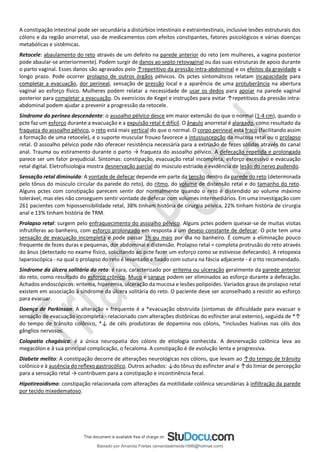 A constipação intestinal pode ser secundária a distúrbios intestinais e extraintestinais, inclusive lesões estruturais dos
cólons e da região anorretal, uso de medicamentos com efeitos constipantes, fatores psicológicos e várias doenças
metabólicas e sistêmicas.
Retocele: abaulamento do reto através de um defeito na parede anterior do reto (em mulheres, a vagina posterior
pode abaular-se anteriormente). Podem surgir de danos ao septo retovaginal ou das suas estruturas de apoio durante
o parto vaginal. Esses danos são agravados pelo ↑repetitivo da pressão intra-abdominal e os efeitos da gravidade a
longo prazo. Pode ocorrer prolapso de outros órgãos pélvicos. Os pctes sintomáticos relatam incapacidade para
completar a evacuação, dor perineal, sensação de pressão local e a aparência de uma protuberância na abertura
vaginal ao esforço físico. Mulheres podem relatar a necessidade de usar os dedos para apoiar na parede vaginal
posterior para completar a evacuação. Os exercícios de Kegel e instruções para evitar ↑repetitivos da pressão intra-
abdominal podem ajudar a prevenir a progressão da retocele.
Síndrome do períneo descendente: o assoalho pélvico desce em maior extensão do que o normal (1-4 cm), quando o
pcte faz um esforço durante a evacuação e a expulsão retal é difícil. O ângulo anorretal é alargado, como resultado da
fraqueza do assoalho pélvico, o reto está mais vertical do que o normal. O corpo perineal está fraco (facilitando assim
a formação de uma retocele), e o suporte muscular frouxo favorece a intussuscepção da mucosa retal ou o prolapso
retal. O assoalho pélvico pode não oferecer resistência necessária para a extrusão de fezes sólidas através do canal
anal. Trauma ou estiramento durante o parto → fraqueza do assoalho pélvico. A defecação repetida e prolongada
parece ser um fator prejudicial. Sintomas: constipação, evacuação retal incompleta, esforço excessivo e evacuação
retal digital. Eletrofisiologia mostra desnervação parcial do músculo estriado e evidência de lesão do nervo pudendo.
Sensação retal diminuída: A vontade de defecar depende em parte da tensão dentro da parede do reto (determinada
pelo tônus do músculo circular da parede do reto), do ritmo, do volume de distensão retal e do tamanho do reto.
Alguns pctes com constipação parecem sentir dor normalmente quando o reto é distendido ao volume máximo
tolerável, mas eles não conseguem sentir vontade de defecar com volumes intermediários. Em uma investigação com
261 pacientes com hipossensibilidade retal, 38% tinham história de cirurgia pélvica, 22% tinham história de cirurgia
anal e 13% tinham história de TRM.
Prolapso retal: surgem pelo enfraquecimento do assoalho pélvico. Alguns pctes podem queixar-se de muitas visitas
infrutíferas ao banheiro, com esforço prolongado em resposta a um desejo constante de defecar. O pcte tem uma
sensação de evacuação incompleta e pode passar 1h ou mais por dia no banheiro. É comum a eliminação pouco
frequente de fezes duras e pequenas, dor abdominal e distensão. Prolapso retal = completa protrusão do reto através
do ânus (detectado no exame físico, solicitando ao pcte fazer um esforço como se estivesse defecando). A retopexia
laparoscópica - na qual o prolapso do reto é levantado e fixado com sutura na fáscia adjacente - é o tto recomendado.
Síndrome da úlcera solitária do reto: é rara, caracterizado por eritema ou ulceração geralmente da parede anterior
do reto, como resultado do esforço crônico. Muco e sangue podem ser eliminados ao esforço durante a defecação.
Achados endoscópicos: eritema, hiperemia, ulceração da mucosa e lesões polipoides. Variados graus de prolapso retal
existem em associação à síndrome da úlcera solitária do reto. O paciente deve ser aconselhado a resistir ao esforço
para evacuar.
Doença de Parkinson: A alteração + frequente é a *evacuação obstruída (sintomas de dificuldade para evacuar e
sensação de evacuação incompleta - relacionado com alterações distônicas do esfíncter anal externo), seguida de *↑
do tempo de trânsito colônico, *↓ de céls produtoras de dopamina nos cólons, *inclusões hialinas nas céls dos
gânglios nervosos.
Colopatia chagásica: é a única neuropatia dos cólons de etiologia conhecida. A desnervação colônica leva ao
megacólon e à sua principal complicação, o fecaloma. A constipação é de evolução lenta e progressiva.
Diabete melito: A constipação decorre de alterações neurológicas nos cólons, que levam ao ↑do tempo de trânsito
colônico e à ausência do reﬂexo gastrocólico. Outros achados: ↓do tônus do esfíncter anal e ↑do limiar de percepção
para a sensação retal → contribuem para a constipação e incontinência fecal.
Hipotireoidismo: constipação relacionada com alterações da motilidade colônica secundárias à infiltração da parede
por tecido mixedematoso.
Baixado por Amanda Freitas (amandaalmeida1996@hotmail.com)
lOMoARcPSD|5059377
 