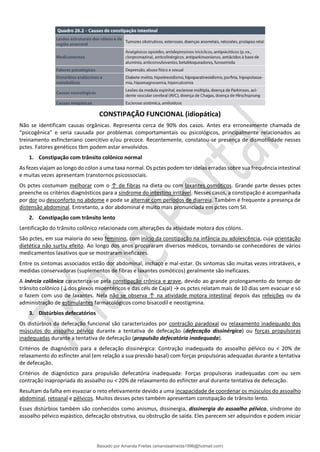 CONSTIPAÇÃO FUNCIONAL (idiopática)
Não se identificam causas orgânicas. Representa cerca de 90% dos casos. Antes era erroneamente chamada de
“psicogênica” e seria causada por problemas comportamentais ou psicológicos, principalmente relacionados ao
treinamento esfincteriano coercitivo e/ou precoce. Recentemente, constatou-se presença de dismotilidade nesses
pctes. Fatores genéticos tbm podem estar envolvidos.
1. Constipação com trânsito colônico normal
As fezes viajam ao longo do cólon a uma taxa normal. Os pctes podem ter ideias erradas sobre sua frequência intestinal
e muitas vezes apresentam transtornos psicossociais.
Os pctes costumam melhorar com o ↑ de fibras na dieta ou com laxantes osmóticos. Grande parte desses pctes
preenche os critérios diagnósticos para a síndrome do intestino irritável. Nesses casos, a constipação é acompanhada
por dor ou desconforto no abdome e pode se alternar com períodos de diarreia. Também é frequente a presença de
distensão abdominal. Entretanto, a dor abdominal é muito mais pronunciada em pctes com SII.
2. Constipação com trânsito lento
Lentificação do trânsito colônico relacionada com alterações da atividade motora dos cólons.
São pctes, em sua maioria do sexo feminino, com início da constipação na infância ou adolescência, cuja orientação
dietética não surtiu efeito. Ao longo dos anos procuraram diversos médicos, tornando-se conhecedores de vários
medicamentos laxativos que se mostraram ineficazes.
Entre os sintomas associados estão dor abdominal, inchaço e mal-estar. Os sintomas são muitas vezes intratáveis, e
medidas conservadoras (suplementos de fibras e laxantes osmóticos) geralmente são ineficazes.
A inércia colônica caracteriza-se pela constipação crônica e grave, devido ao grande prolongamento do tempo de
trânsito colônico (↓dos plexos mioentéricos e das céls de Cajal) → os pctes relatam mais de 10 dias sem evacuar e só
o fazem com uso de laxantes. Nela não se observa ↑ na atividade motora intestinal depois das refeições ou da
administração de estimulantes farmacológicos como bisacodil e neostigmina.
3. Distúrbios defecatórios
Os distúrbios da defecação funcional são caracterizados por contração paradoxal ou relaxamento inadequado dos
músculos do assoalho pélvico durante a tentativa de defecação (defecação dissinérgica) ou forças propulsoras
inadequadas durante a tentativa de defecação (propulsão defecatória inadequada).
Critérios de diagnóstico para a defecação dissinérgica: Contração inadequada do assoalho pélvico ou < 20% de
relaxamento do esfíncter anal (em relação a sua pressão basal) com forças propulsoras adequadas durante a tentativa
de defecação.
Critérios de diagnóstico para propulsão defecatória inadequada: Forças propulsoras inadequadas com ou sem
contração inapropriada do assoalho ou < 20% de relaxamento do esfíncter anal durante tentativa de defecação.
Resultam da falha em esvaziar o reto efetivamente devido a uma incapacidade de coordenar os músculos do assoalho
abdominal, retoanal e pélvicos. Muitos desses pctes também apresentam constipação de trânsito lento.
Esses distúrbios também são conhecidos como anismus, dissinergia, dissinergia do assoalho pélvico, síndrome do
assoalho pélvico espástico, defecação obstrutiva, ou obstrução de saída. Eles parecem ser adquiridos e podem iniciar
Baixado por Amanda Freitas (amandaalmeida1996@hotmail.com)
lOMoARcPSD|5059377
 
