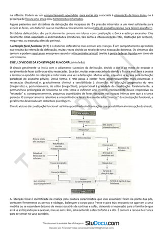 na infância. Podem ser um comportamento aprendido, para evitar dor associada à eliminação de fezes duras ou à
presença de fissura anal ativa e/ou hemorroidas inflamadas.
Alguns pacientes com distúrbios de defecação são incapazes de ↑a pressão intrarretal a um nível suficiente para
expelir as fezes, um distúrbio que se manifesta clinicamente como a falha do assoalho pélvico para descer ao esforço.
Distúrbios defecatórios são particularmente comuns em idosos com constipação crônica e esforço excessivo. Eles
raramente estão associados a anormalidades estruturais, tais como a intussuscepção retal, obstrução por retocele,
megarreto, ou excessiva descida perineal.
A retenção fecal funcional (RFF) é o distúrbio defecatório mais comum em crianças. É um comportamento aprendido
que resulta da retenção da defecação, muitas vezes devido ao receio de uma evacuação dolorosa. Os sintomas são
comuns e podem resultar em encoprese secundária (incontinência fecal) devido à perda de fezes líquidas em torno de
um fecaloma.
CÍRCULO VICIOSO DA CONSTIPAÇÃO FUNCIONAL (ênio leão)
O círculo geralmente se inicia com o adiamento sucessivo da defecação, devido a dor e ao medo de evacuar e
surgimento de fezes calibrosas e/ou ressecadas. Essa dor, muitas vezes exacerbada devido a fissura anal, leva a pessoa
a lembrar o episódio de retenção e inibir mais uma vez a defecação. Muitas vezes, o quadro se agrava pela contração
paradoxal do assoalho pélvico. Dessa forma, o reto passa a conter fezes progressivamente mais volumosas e
ressecadas (fecaloma) e, gradualmente diminui a sensibilidade à distensão. Há dilatação progressiva do reto
(megarreto) e, posteriormente, do cólon (megacólon), proporcional à gravidade da constipação. Paralelamente, a
permanência prolongada do fecaloma no reto torna o esfíncter anal interno cronicamente pouco responsivo ou
“relaxado” e, consequentemente, pequenas quantidades de fezes escapam nas roupas íntimas sem que a criança
perceba. O comportamento retentivo e a incontinência fecal são considerados “marcos” da constipação funcional, e
geralmente desencadeiam distúrbios psicológicos.
Círculo vicioso da constipação funcional: as linhas pontilhadas indicam ações que possibilitam a interrupção do círculo.
A retenção fecal é identificada na criança pela postura característica que elas assumem: ficam na ponta dos pés,
contraem firmemente as pernas e nádegas, balançam o corpo para frente e para trás enquanto se agarram a uma
mobília ou se escondem debaixo de mesas ou atrás de cortinas e sofás, deixando a impressão para a família de que
está se esforçando para evacuar, mas ao contrário, está evitando o desconforto e a dor. É comum a recusa da criança
para se sentar no vaso sanitário.
Baixado por Amanda Freitas (amandaalmeida1996@hotmail.com)
lOMoARcPSD|5059377
 