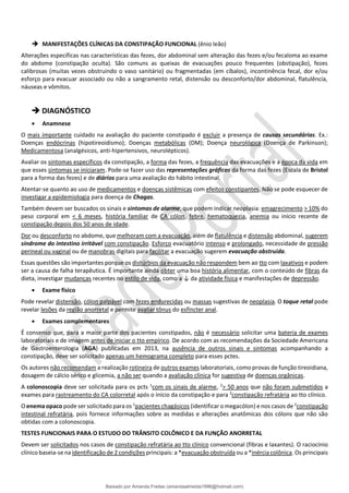 ➔ MANIFESTAÇÕES CLÍNICAS DA CONSTIPAÇÃO FUNCIONAL (ênio leão)
Alterações específicas nas características das fezes, dor abdominal sem alteração das fezes e/ou fecaloma ao exame
do abdome (constipação oculta). São comuns as queixas de evacuações pouco frequentes (obstipação), fezes
calibrosas (muitas vezes obstruindo o vaso sanitário) ou fragmentadas (em cíbalos), incontinência fecal, dor e/ou
esforço para evacuar associado ou não a sangramento retal, distensão ou desconforto/dor abdominal, flatulência,
náuseas e vômitos.
➔ DIAGNÓSTICO
• Anamnese
O mais importante cuidado na avaliação do paciente constipado é excluir a presença de causas secundárias. Ex.:
Doenças endócrinas (hipotireoidismo); Doenças metabólicas (DM); Doença neurológica (Doença de Parkinson);
Medicamentosa (analgésicos, anti-hipertensivos, neurolépticos).
Avaliar os sintomas específicos da constipação, a forma das fezes, a frequência das evacuações e a época da vida em
que esses sintomas se iniciaram. Pode-se fazer uso das representações gráficas da forma das fezes (Escala de Bristol
para a forma das fezes) e de diários para uma avaliação do hábito intestinal.
Atentar-se quanto ao uso de medicamentos e doenças sistêmicas com efeitos constipantes. Não se pode esquecer de
investigar a epidemiologia para doença de Chagas.
Também devem ser buscados os sinais e sintomas de alarme, que podem indicar neoplasia: emagrecimento > 10% do
peso corporal em < 6 meses, história familiar de CA cólon, febre, hematoquezia, anemia ou início recente de
constipação depois dos 50 anos de idade.
Dor ou desconforto no abdome, que melhoram com a evacuação, além de ﬂatulência e distensão abdominal, sugerem
síndrome do intestino irritável com constipação. Esforço evacuatório intenso e prolongado, necessidade de pressão
perineal ou vaginal ou de manobras digitais para facilitar a evacuação sugerem evacuação obstruída.
Essas questões são importantes porque os distúrbios da evacuação não respondem bem ao tto com laxativos e podem
ser a causa de falha terapêutica. É importante ainda obter uma boa história alimentar, com o conteúdo de fibras da
dieta, investigar mudanças recentes no estilo de vida, como a ↓ da atividade física e manifestações de depressão.
• Exame físico
Pode revelar distensão, cólon palpável com fezes endurecidas ou massas sugestivas de neoplasia. O toque retal pode
revelar lesões da região anorretal e permite avaliar tônus do esfíncter anal.
• Exames complementares
É consenso que, para a maior parte dos pacientes constipados, não é necessário solicitar uma bateria de exames
laboratoriais e de imagem antes de iniciar o tto empírico. De acordo com as recomendações da Sociedade Americana
de Gastroenterologia (AGA) publicadas em 2013, na ausência de outros sinais e sintomas acompanhando a
constipação, deve ser solicitado apenas um hemograma completo para esses pctes.
Os autores não recomendam a realização rotineira de outros exames laboratoriais, como provas de função tireoidiana,
dosagem de cálcio sérico e glicemia, a não ser quando a avaliação clínica for sugestiva de doenças orgânicas.
A colonoscopia deve ser solicitada para os pcts 1
com os sinais de alarme, 2
> 50 anos que não foram submetidos a
exames para rastreamento do CA colorretal após o início da constipação e para 3
constipação refratária ao tto clínico.
O enema opaco pode ser solicitado para os 1
pacientes chagásicos (identificar o megacólon) e nos casos de 2
constipação
intestinal refratária, pois fornece informações sobre as medidas e alterações anatômicas dos cólons que não são
obtidas com a colonoscopia.
TESTES FUNCIONAIS PARA O ESTUDO DO TRÂNSITO COLÔNICO E DA FUNÇÃO ANORRETAL
Devem ser solicitados nos casos de constipação refratária ao tto clínico convencional (fibras e laxantes). O raciocínio
clínico baseia-se na identificação de 2 condições principais: a *evacuação obstruída ou a *inércia colônica. Os principais
Baixado por Amanda Freitas (amandaalmeida1996@hotmail.com)
lOMoARcPSD|5059377
 