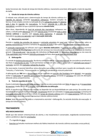testes funcionais são: Estudo do tempo de trânsito colônico; manometria anorretal; defecografa e teste de expulsão
do balão.
1. Estudo do tempo de trânsito colônico
O método mais utilizado para a determinação do tempo de trânsito colônico é a
ingestão de cápsulas contendo marcadores radiopacos. Existem variações da
técnica. A mais simples consiste na realização de uma radiografa simples do abdome
após 5 dias da ingestão dos marcadores. Se houver retenção de > 20% dos
marcadores, considera-se que o paciente apresenta trânsito lento.
Além disso, dependendo do local de acúmulo dos marcadores radiopacos nos
cólons, o estudo pode diferenciar pcts com trânsito lento envolvendo todo o cólon
(inércia colônica) e aqueles com trânsito lento segmentar. A retenção dos
marcadores no reto e no sigmoide sugere evacuação obstruída.
2. Manometria anorretal
Permite a medida das pressões de repouso e contração voluntária do canal anal. Fornece informações sobre os
padrões manométricos durante a tentativa de expulsão do balão e tbm sobre a sensibilidade e complacência retal.
A contração inapropriada do esfíncter anal sugere distúrbio defecatório. A ausência de reﬂexo inibitório anorretal
ocorre na doença de Hirschsprung (ausência de céls nervosas nos músculos de uma parte ou da totalidade do intestino
grosso). ↑de pressão anal + dor no reto são indicativos de fissura anal. Em distúrbios neurológicos ou nos casos de
↑da capacidade retal mediante retenção prolongada de fezes observa-se hipersensibilidade retal.
3. Defecografia
É o estudo da dinâmica da evacuação. Na técnica utilizando raio X, o contraste baritado de consistência semelhante à
das fezes é introduzido no reto. O pcte permanece sentado em uma cadeira apropriada e é solicitado que evacue o
contraste, quando são realizadas radiografas da pelve.
Por esse exame, é possível identificar várias alterações que podem contribuir para o quadro de constipação, como a
*retocele, a *enterocele, *intussuscepção e a *contração paradoxal do músculo puborretal.
A defecografa por RM tem a desvantagem de ser realizada em posição não fisiológica (pcte deitado), mas permite
avaliar as disfunções do aparelho geniturinário e o assoalho pélvico, tornando-se vantajosa nos casos de alterações
afetando vários compartimentos.
4. Teste de expulsão do balão
O pcte é solicitado a expulsar um balão de látex, inserido no reto e preenchido com 50mL de água ou ar. A incapacidade
de expulsar o balão dentro de 2 minutos sugere distúrbio de defecação.
NOTA: A sequência de realização dos exames vai depender de sua disponibilidade em cada serviço. De acordo com a
Sociedade Americana de Gastroenterologia, inicialmente devem ser solicitados os testes para investigar a presença de
evacuação obstruída, deixando-se o estudo do tempo de trânsito colônico para uma etapa posterior (50% dos pctes
com evacuação obstruída também apresentam trânsito colônico lento).
Ordem: teste de expulsão do balão e a manometria anorretal > defecografia. Se excluído distúrbio de evacuação →
tempo de trânsito colônico.
TRATAMENTO
NÃO MEDICAMENTOSO
Desde que não existam sintomas/sinais de alarme, o tto inicialmente é conservador, englobando esclarecimentos
sobre o problema e algumas orientações:
− ↑ a ingestão de água;
− Exercitar-se (estudos mostraram melhora do hábito intestinal e do transito colônico associadas a essa prática);
Baixado por Amanda Freitas (amandaalmeida1996@hotmail.com)
lOMoARcPSD|5059377
 