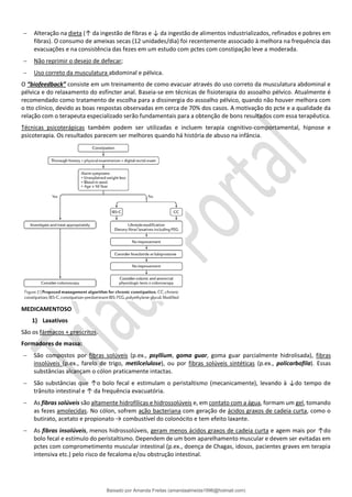 − Alteração na dieta (↑ da ingestão de fibras e ↓ da ingestão de alimentos industrializados, refinados e pobres em
fibras). O consumo de ameixas secas (12 unidades/dia) foi recentemente associado à melhora na frequência das
evacuações e na consistência das fezes em um estudo com pctes com constipação leve a moderada.
− Não reprimir o desejo de defecar;
− Uso correto da musculatura abdominal e pélvica.
O “biofeedback” consiste em um treinamento de como evacuar através do uso correto da musculatura abdominal e
pélvica e do relaxamento do esfíncter anal. Baseia-se em técnicas de fisioterapia do assoalho pélvico. Atualmente é
recomendado como tratamento de escolha para a dissinergia do assoalho pélvico, quando não houver melhora com
o tto clínico, devido as boas respostas observadas em cerca de 70% dos casos. A motivação do pcte e a qualidade da
relação com o terapeuta especializado serão fundamentais para a obtenção de bons resultados com essa terapêutica.
Técnicas psicoterápicas também podem ser utilizadas e incluem terapia cognitivo-comportamental, hipnose e
psicoterapia. Os resultados parecem ser melhores quando há história de abuso na infância.
MEDICAMENTOSO
1) Laxativos
São os fármacos + prescritos.
Formadores de massa:
− São compostos por fibras solúveis (p.ex., psyllium, goma guar, goma guar parcialmente hidrolisada), fibras
insolúveis (p.ex., farelo de trigo, metilcelulose), ou por fibras solúveis sintéticas (p.ex., policarbofila). Essas
substâncias alcançam o cólon praticamente intactas.
− São substâncias que ↑o bolo fecal e estimulam o peristaltismo (mecanicamente), levando à ↓do tempo de
trânsito intestinal e ↑ da frequência evacuatória.
− As fibras solúveis são altamente hidrofílicas e hidrossolúveis e, em contato com a água, formam um gel, tomando
as fezes amolecidas. No cólon, sofrem ação bacteriana com geração de ácidos graxos de cadeia curta, como o
butirato, acetato e propionato → combustível do colonócito e tem efeito laxante.
− As fibras insolúveis, menos hidrossolúveis, geram menos ácidos graxos de cadeia curta e agem mais por ↑do
bolo fecal e estímulo do peristaltismo. Dependem de um bom aparelhamento muscular e devem ser evitadas em
pctes com comprometimento muscular intestinal (p.ex., doença de Chagas, idosos, pacientes graves em terapia
intensiva etc.) pelo risco de fecaloma e/ou obstrução intestinal.
Baixado por Amanda Freitas (amandaalmeida1996@hotmail.com)
lOMoARcPSD|5059377
 