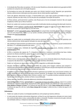 − A introdução das fibras deve ser gradual, a fim de se evitar flatulência e distensão abdominal (a geração de AGCC
acontece em conjunto com a formação de gases).
− Os formadores de massa são indicados para pctes com trânsito intestinal normal. Naqueles que apresentam
trânsito colônico lento e disfunção anorretal, parece não ter efeito benéfico significativo.
− Como são agentes adsorventes de água, é imprescindível que o pcte ingira grande quantidade de água em
conjunto. Quando isso não é feito, há risco de piora da constipação e formação de fecaloma.
− As fibras solúveis, particularmente o psyllium, são eficazes para o tto da constipação intestinal. São uma opção
terapêutica melhor que as fibras insolúveis.
− Devem ser usados com cautela em pacientes que estão imobilizados devido ao potencial de obstrução intestinal.
− Parapsyl®: contém psyllium + parafina líquida. Apresentação em sachê com 10g de granulado. Dose: dissolver 1
sachê VO 1x ao dia com copo de água ou suco de frutas.
− Benestare®: contém policarbofila cálcica. Apresentação em comprimidos revestidos de 625 mg em embalagens
com 14 e 30 comprimidos. Dose: 1 a 2 cp 12/12h, tomados preferencialmente durante ou após as refeições.
Categoria de risco A na gestação.
Osmóticos:
− Podem ser usados tanto na constipação crônica como na ocasional. São bastante utilizados em pacientes com
trânsito colônico lento, tendo especial indicação nos casos de megacólon.
− São substâncias hiperosmolares que determinam a secreção de água para a luz intestinal, causam amolecimento
das fezes e ↑ a atividade propulsara dos cólons.
− Incluem os salinos (p.ex., hidróxido de magnésio), açúcares pouco absorvíveis (p.ex., lactulose, sorbitol) e o
polietilenoglicol (PEG).
− O PEG e a lactulona são capazes de ↑ a frequência evacuatória e melhorar a consistência das fezes. Ambos
parecem ter eficácia semelhante, apesar de alguns autores sugerirem superioridade do PEG.
− Efeitos colaterais: dor ou desconforto abdominal, diarreia.
− O PEG é inerte e não degradado pela microbiota, por isso causa menos distensão abdominal e flatulência do que
os açúcares não absorvíveis. O uso do PEG pode acarretar distúrbios eletrolíticos.
− Podem ser ineficazes em alguns pctes: inércia colônica, megacólon ou defecação dissinérgica.
− Soluções eletrolíticas contendo polietilenoglicol (PEG) são usadas como lavagens colônicas para preparar o
intestino para procedimentos endoscópicos ou radiológicos. Pó de PEG para solução está disponível como laxante
em medicamentos que precisam receita e também de venda livre.
− A lactulose é um dissacarídeo semissintético (frutose e galactose) que também atua como laxante osmótico. Ela
é uma substância que não é hidrolizada pelas enzimas intestinais. As dosagens orais são degradadas no cólon
pelas bactérias colônicas em ácidos lático, fórmico e acético. Isso ↑ a pressão osmótica causando acúmulo de
líquidos que distende o cólon, amolece as fezes e causa defecação.
− Efeitos adversos: flatulência, distensão abdominal e distúrbios hidroeletrolíticos.
− Leite de Magnésia de Phillips: apresentação em suspensão em frascos de 120mL e 350 mL. Cada 15 mL contém
hidróxido de magnésio (1282,50mg), hipoclorito de sódio, água purificada. Uso máximo por 3 dias consecutivos.
Dose adultos e crianças ≥ 12 anos: 2 a 4 colheres de sopa (30 a 60 mL), 1x/dia. Dose crianças de 6 a 11 anos: 1 a
2 colheres de sopa (15 a 30 mL), 1x/dia Dose crianças de 2 a 5 anos: 1 colher de chá a 1 colher de sopa (5 a 15
mL) 1x/dia.
Estimulantes:
− Podem ser usados em pctes c/ constipação episódica ou como preparo p/ exames colônicos.
− A maior parte dos laxantes estimulantes disponíveis no Brasil (e que são largamente utilizados em nosso meio)
tem como princípio ativo o sene, o picossulfato de sódio e o bisacodil. Prováveis mecanismos de ação: estímulo
da motilidade colônica e inibição da reabsorção de água, sódio e cloro.
Baixado por Amanda Freitas (amandaalmeida1996@hotmail.com)
lOMoARcPSD|5059377
 