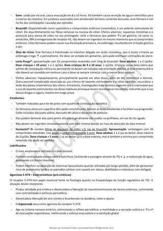 − Sene: usado por via oral, causa evacuação em 8 a 10 horas. Ele também causa secreção de água e eletrólitos para
o interior do intestino. Em produtos associados com amolecedor de fezes contendo docusato, esse fármaco é útil
no tto das constipações causadas por opioides.
− Bisacodil: Disponibilizado como supositório e comprimidos entéricos (revestidos), é um potente estimulante do
cólon. Ele atua diretamente nas fibras nervosas na mucosa do cólon. Efeitos adversos: espasmos intestinais e o
potencial para atonia de cólon no uso prolongado. Leite e fármacos que podem ↑o pH gástrico, tal como os
antiácidos, IBPs e antagonistas de receptor H2, não devem ser ingeridos no mesmo momento que os comprimidos
entéricos. Estes fármacos podem causar sua dissolução prematura, no estômago, resultando em irritação gástrica
e dor.
− Óleo de rícino: Este fármaco é hidrolisado no intestino delgado em ácido ricinoleico, que é muito irritante ao
estômago e logo ↑ o peristaltismo. Ele deve ser evitado em gestantes, pois pode estimular contrações do útero.
− Lacto Purga®: apresentação com 16 comprimidos revestidos com 5mg de bisacodil. Dose adultos: 1 a 2 cp/dia.
Dose crianças > 10 anos: 1 a 2 cp/dia. Dose crianças de 4 a 10 anos: 1 cp/dia. Crianças nessa faixa etária que
sofrem de constipação crônica ou persistente só devem ser tratados sob orientação médica. A dose máxima diária
não deverá ser excedida em nenhum caso e deve-se sempre começar com a menor dose possível.
− Efeitos adversos: hipopotassemia, principalmente quando em altas doses, além de dor abdominal e diarreia.
Outra possível complicação associada ao uso crônico de laxantes estimulantes e o cólon catártico, secundário a
lesão dos plexos mioentéricos dos cólons. Entretanto, investigações mais recentes sugerem que e improvável que
o uso de laxantes estimulantes nas doses habituais provoque lesoes neurologicas nos cólons, indicando que o uso
dessas drogas e seguro, mesmo em longo prazo.
Emolientes:
− Também indicados para tto de pctes com quadro de constipação episódica.
− Os fármacos ativos em superfície têm poder emulsificante, tornam as fezes amolecidas e facilitam sua progressão.
Estão incluídos docusato sódico, docusato de cálcio e docusato de potássio.
− Eles podem demorar dias para serem eficazes e geralmente são usados na profilaxia, em vez do tto agudo.
− Não devem ser ingeridos simultaneamente com óleo mineral devido ao risco de absorção do óleo mineral.
− Humectol® D: contém 60mg de docusato de sódio + 5 mg de bisacodil. Apresentação: embalagem com 20
comprimidos revestidos. Uso adulto e pediátrico acima de 5 anos. Dose adultos: 1 a 2 cps ao deitar; dose máxima
de 2cp/dia. Dose crianças > 5 anos: 1 cp ao deitar (já é a dose máxima, mas é também a mínima pois comprimido
revestido não pode ser partido).
Lubrificantes
− O mais amplamente utilizado é o óleo mineral.
− Formam uma camada oleosa sobre o bolo fecal, facilitando a passagem através do TGI e ↓ a reabsorção de água,
acelerando o trânsito intestinal.
− Podem interferir na absorção de vitaminas lipossolúveis quando utilizados por longo período, além de apresentar
risco de pneumonia lipídica se aspirados (utilizar com cautela em idosos, debilitados e indivíduos com disfagia).
Agonistas 5-HT4 – Enterocinéticos (pró-cinéticos)
O receptor 5-HT4 tem papel essencial tanto na fisiologia quanto na fisiopatologia da função regulatória do TGI. A
ativação destes receptores:
− Produz atividade pró-cinética e desencadeia a liberação de neurotransmissores de nervos entéricos, culminando
com contratilidade e estímulo peristáltico;
− Desencadeia liberação de íons cloreto e bicarbonato no duodeno, cólon e jejuno.
− O tegaserode atua como agonista do receptor 5-HT4.
− Age no sistema nervoso entérico, estimulando o reflexo peristáltico, a motilidade e a secreção colônica e ↑o nº
de evacuações espontâneas, melhorando o esforço evacuatório e a satisfação global.
Baixado por Amanda Freitas (amandaalmeida1996@hotmail.com)
lOMoARcPSD|5059377
 