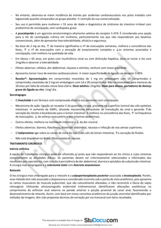 − No entanto, observou-se maior incidência de mortes por acidentes cardiovasculares nos pctes tratados com
tegaserode quando comparados ao grupo placebo → restrição da sua comercialização.
− Seu uso é permitido para mulheres < 55 anos de idade e diagnóstico de síndrome do intestino irritável com
predomínio de constipação, sem cardiopatia grave
− A prucaloprida é um agonista serotoninérgico altamente seletivo do receptor 5-HT4. É considerada uma opção
para o tto de constipação crônica em mulheres, particularmente nas que não responderam aos laxativos
convencionais, além de apresentar boa tolerabilidade, eficácia e segurança.
− Na dose de 2 mg ao dia, ↑ de maneira significativa o nº de evacuações semanais, melhora a consistência das
fezes, ↑ o nº de evacuações com a sensação de esvaziamento completo e ↓os sintomas associados à
constipação, com melhora na qualidade de vida.
− Em idosos > 65 anos, em pctes com insuficiência renal ou com disfunção hepática, deve-se iniciar o tto com
1mg/dia e observar a tolerabilidade.
− Efeitos adversos: cefaleia, dor abdominal, náuseas e vómitos, nenhum com maior gravidade.
− Apresenta menor risco de eventos cardiovasculares → maior especificidade de ligação ao receptor 5-HT4.
− Resolor®: Apresentações em comprimidos revestidos de 1 mg em embalagem com 14 comprimidos e
comprimidos revestidos de 2 mg em embalagens com 14 e 28 comprimidos. Não recomendado para menores de
18 anos por falta de estudos nessa faixa etária. Dose adultos: 2mg/dia. Dose para idosos, portadores de doença
grave do fígado ou rins: 1mg/ dia.
Secretagogos
− O linaclotide é um fármaco com comprovada eficácia nos pacientes com constipação.
− Mecanismo de ação: ligação ao receptor C da guanilato ciclase, presente na superfície luminal das céls epiteliais
intestinais → aumento de GMPc, ativando mecanismo intracelular de transdução do sinal e gerando ↑de
secreção de cloreto e bicarbonato para o lúmen intestinal → melhora na consistência das fezes, ↑ na frequência
de evacuações, ↓ do esforço evacuatório e dos sintomas abdominais.
− Outros efeitos: melhora na motilidade intestinal e ↓ da dor visceral.
− Efeitos adversos: diarreia, flatulência, distensão abdominal, náuseas e infecção de vias aéreas superiores.
− O lubiprostone age sobre os canais de cloro do tipo 2 das céls do lúmen intestinal, ↑a secreção de fluidos.
− Não está disponível no Brasil. Efeito colateral: náusea.
TRATAMENTO CIRÚRGICO
Inércia colônica
A opção do tratamento cirúrgico pode ser oferecida p/ pctes que não responderam ao tto clínico e cujos sintomas
comprometem as atividades diárias. Os pacientes devem ser criteriosamente selecionados e informados dos
resultados pós-operatórios, com relação à persistência de dor abdominal, diarreia e episódios de suboclusão intestinal.
A cirurgia mais empregada e a colectomia total com íleorreto anastomose.
Retocele
O tto cirúrgico mais empregado para a retocele é a colpoperineoplastia posterior associada a levatorplastia. Porém,
esse método tem sido associado a dispareunia e considerado incorreto sob o ponto de vista anatômico, pois aproxima
os ramos musculares do músculo puborretal, que são naturalmente afastados, e não reconstrói a fáscia do septo
retovaginal. Utilizando ultrassonografia endorretal tridimensional, identificaram alterações anatômicas no
comprimento do esfíncter anal externo na parede anterior e porção proximal do canal anal, favorecendo o
desenvolvimento da retocele. Assim, com base em novos conceitos anatômicos da junção anorretal identificados por
métodos de imagem, têm sido propostas técnicas de correção por via transanal com bons resultados.
Baixado por Amanda Freitas (amandaalmeida1996@hotmail.com)
lOMoARcPSD|5059377
 