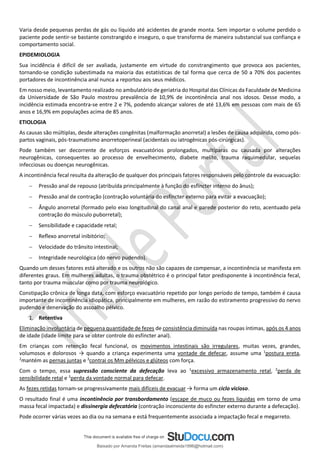 Varia desde pequenas perdas de gás ou líquido até acidentes de grande monta. Sem importar o volume perdido o
paciente pode sentir-se bastante constrangido e inseguro, o que transforma de maneira substancial sua confiança e
comportamento social.
EPIDEMIOLOGIA
Sua incidência é difícil de ser avaliada, justamente em virtude do constrangimento que provoca aos pacientes,
tornando-se condição subestimada na maioria das estatísticas de tal forma que cerca de 50 a 70% dos pacientes
portadores de incontinência anal nunca a reportou aos seus médicos.
Em nosso meio, levantamento realizado no ambulatório de geriatria do Hospital das Clínicas da Faculdade de Medicina
da Universidade de São Paulo mostrou prevalência de 10,9% de incontinência anal nos idosos. Desse modo, a
incidência estimada encontra-se entre 2 e 7%, podendo alcançar valores de até 13,6% em pessoas com mais de 65
anos e 16,9% em populações acima de 85 anos.
ETIOLOGIA
As causas são múltiplas, desde alterações congênitas (malformação anorretal) a lesões de causa adquirida, como pós-
partos vaginais, pós-traumatismo anorretoperineal (acidentais ou iatrogênicas pós-cirúrgicas).
Pode também ser decorrente de esforços evacuatórios prolongados, multíparas ou causada por alterações
neurogênicas, consequentes ao processo de envelhecimento, diabete melito, trauma raquimedular, sequelas
infecciosas ou doenças neurogênicas.
A incontinência fecal resulta da alteração de qualquer dos principais fatores responsáveis pelo controle da evacuação:
− Pressão anal de repouso (atribuída principalmente à função do esfíncter interno do ânus);
− Pressão anal de contração (contração voluntária do esfíncter externo para evitar a evacuação);
− Ângulo anorretal (formado pelo eixo longitudinal do canal anal e parede posterior do reto, acentuado pela
contração do músculo puborretal);
− Sensibilidade e capacidade retal;
− Reﬂexo anorretal inibitório;
− Velocidade do trânsito intestinal;
− Integridade neurológica (do nervo pudendo).
Quando um desses fatores está alterado e os outros não são capazes de compensar, a incontinência se manifesta em
diferentes graus. Em mulheres adultas, o trauma obstétrico é o principal fator predisponente à incontinência fecal,
tanto por trauma muscular como por trauma neurológico.
Constipação crônica de longa data, com esforço evacuatório repetido por longo período de tempo, também é causa
importante de incontinência idiopática, principalmente em mulheres, em razão do estiramento progressivo do nervo
pudendo e denervação do assoalho pélvico.
1. Retentiva
Eliminação involuntária de pequena quantidade de fezes de consistência diminuída nas roupas íntimas, após os 4 anos
de idade (idade limite para se obter controle do esfíncter anal).
Em crianças com retenção fecal funcional, os movimentos intestinais são irregulares, muitas vezes, grandes,
volumosos e dolorosos → quando a criança experimenta uma vontade de defecar, assume uma 1
postura ereta,
2
mantém as pernas juntas e 3
contrai os Mm pélvicos e glúteos com força.
Com o tempo, essa supressão consciente da defecação leva ao 1
excessivo armazenamento retal, 2
perda de
sensibilidade retal e 3
perda da vontade normal para defecar.
As fezes retidas tornam-se progressivamente mais difíceis de evacuar → forma um ciclo vicioso.
O resultado final é uma incontinência por transbordamento (escape de muco ou fezes liquidas em torno de uma
massa fecal impactada) e dissinergia defecatória (contração inconsciente do esfíncter externo durante a defecação).
Pode ocorrer várias vezes ao dia ou na semana e está frequentemente associada a impactação fecal e megarreto.
Baixado por Amanda Freitas (amandaalmeida1996@hotmail.com)
lOMoARcPSD|5059377
 