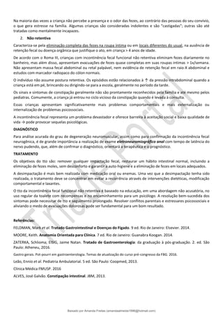 Na maioria das vezes a criança não percebe a presença e o odor das fezes, ao contrário das pessoas do seu convívio,
o que gera estresse na família. Algumas crianças são consideradas indolentes e são “castigadas”; outras são até
tratadas como mentalmente incapazes.
2. Não retentiva
Caracteriza-se pela eliminação completa das fezes na roupa íntima ou em locais diferentes do usual, na ausência de
retenção fecal ou doença orgânica que justifique o ato, em criança > 4 anos de idade.
De acordo com o Roma III, crianças com incontinência fecal funcional não retentiva eliminam fezes diariamente no
banheiro, mas além disso, apresentam evacuações de fezes quase completas em suas roupas intimas > 1x/semana.
Não apresentam massa fecal abdominal ou retal palpável, nem evidência de retenção fecal em raio-X abdominal e
estudos com marcador radiopaco do cólon normais.
O indivíduo não assume postura retentiva. Os episódios estão relacionados à ↑ da pressão intrabdominal quando a
criança está em pé, brincando ou dirigindo-se para a escola, geralmente no período da tarde.
Os sinais e sintomas de constipação geralmente não são prontamente reconhecidos pela família e até mesmo pelos
pediatras. Comumente, a criança já entrou no ciclo vicioso da constipação quando é levada à consulta.
Essas crianças apresentam significativamente mais problemas comportamentais e mais externalização ou
internalização de problemas psicossociais.
A incontinência fecal representa um problema devastador e oferece barreira à aceitação social e baixa qualidade de
vida → pode provocar sequelas psicológicas.
DIAGNÓSTICO
Para análise acurada do grau de degeneração neuromuscular, assim como para confirmação da incontinência fecal
neurogênica, é de grande importância a realização de exame eletroneuromiográfico anal com tempo de latência do
nervo pudendo, que, além de confrmar o diagnóstico, orientará a terapêutica e o prognóstico.
TRATAMENTO
Os objetivos do tto são: remover qualquer impactação fecal, restaurar um hábito intestinal normal, incluindo a
eliminação de fezes moles, sem desconforto e garantir a auto-higiene e a eliminação de fezes em locais adequados.
A desimpactação é mais bem realizada com medicação oral ou enemas. Uma vez que a desimpactação tenha sido
realizada, o tratamento deve se concentrar em evitar a recorrência através de intervenções dietéticas, modificação
comportamental e laxantes.
O tto da incontinência fecal funcional não retentiva é baseado na educação, em uma abordagem não acusatória, no
uso regular da toalete com recompensas e no encaminhamento para um psicólogo. A resolução bem-sucedida dos
sintomas pode necessitar de tto e seguimento prolongado. Resolver conflitos parentais e estressares psicossociais e
aliviando o medo de evacuações dolorosas pode ser fundamental para um bom resultado.
Referências:
FELDMAN, Mark et al. Tratado Gastrointestinal e Doenças do Fígado. 9 ed. Rio de Janeiro: Elsevier. 2014.
MOORE, Keith. Anatomia Orientada para Clínica. 7 ed. Rio de Janeiro: Guanabra Koogan. 2014.
ZATERKA, Schlioma; EISIG, Jaime Natan. Tratado de Gastroenterologia: da graduação à pós-graduação. 2. ed. São
Paulo: Atheneu, 2016.
Gastro gerais. Pot-pourri em gastroenterologia. Temas de atualização do curso pré-congresso da FBG. 2016.
Leão, Ennio et al. Pediatria Ambulatorial. 5 ed. São Paulo: Coopmed, 2013.
Clínica Médica FMUSP. 2016
ALVES, José Galvão. Constipação intestinal. JBM, 2013.
Baixado por Amanda Freitas (amandaalmeida1996@hotmail.com)
lOMoARcPSD|5059377
 