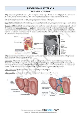 PROBLEMA 8: ICTERÍCIA
ANATOMIA DO FÍGADO
O fígado é a maior glândula do corpo e, depois da pele, o maior órgão. Pesa cerca de 1.500g (2,5% do peso corporal
do adulto). No feto maduro (onde atua tbm como órgão hematopoiético) é proporcionalmente 2x maior.
Está localizado principalmente no QSD, protegido pela caixa torácica e diafragma.
Faces: diafragmática (lisa, tem forma de cúpula) e visceral (plana/côncava, a margem anterior segue o gradil costal).
Recessos: subfrênicos (D e E, separados pelo ligamento falciforme, que se estende entre o fígado e a parede anterior
do abdome; ficam entre o diafragma e o fígado; são extensões superiores da cavidade peritoneal); sub-hepático
(compartimento supracólico da cavidade peritoneal, inferiormente ao fígado); hepatorrenal (chamado de bolsa de
Morison; é a extensão posteriossuperior do recesso sub-hepático; fica entre a parte D e o rim D; o líquido que drena
da bolsa omental flui para esse recesso).
O fígado é coberto por peritônio visceral, exceto na área nua, onde está em contato direto com o diafragma, e na
fossa da vesícula biliar e na porta do fígado.
Ligamentos: O ligamento coronário liga o fígado ao diafragma. Suas lâminas se unem à direita para formar o
ligamento triangular D e à esquerda para formar o ligamento triangular E. O ligamento redondo corresponde ao
remanescente fibroso da veia umbilical obliterada. O ligamento venoso é o remanescente fibroso do ducto venoso
fetal. O omento menor corresponde ao ligamento hepatoduodenal + ligamento hepatogástrico.
Lobos anatômicos: direito e esquerdo, separados pelo ligamento falciforme.
Lobos acessórios: quadrado (anterior) e caudado (posterior), separados pela veia porta.
Baixado por Amanda Freitas (amandaalmeida1996@hotmail.com)
lOMoARcPSD|5059377
 