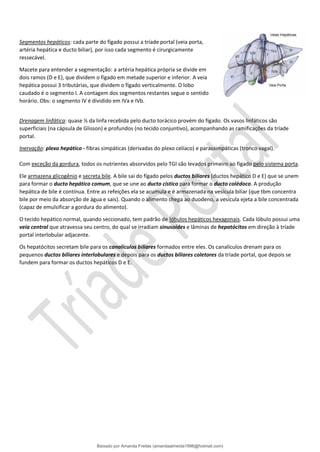 Segmentos hepáticos: cada parte do fígado possui a tríade portal (veia porta,
artéria hepática e ducto biliar), por isso cada segmento é cirurgicamente
ressecável.
Macete para entender a segmentação: a artéria hepática própria se divide em
dois ramos (D e E), que dividem o fígado em metade superior e inferior. A veia
hepática possui 3 tributárias, que dividem o fígado verticalmente. O lobo
caudado é o segmento I. A contagem dos segmentos restantes segue o sentido
horário. Obs: o segmento IV é dividido em IVa e IVb.
Drenagem linfática: quase ½ da linfa recebida pelo ducto torácico provém do fígado. Os vasos linfáticos são
superficiais (na cápsula de Glisson) e profundos (no tecido conjuntivo), acompanhando as ramificações da tríade
portal.
Inervação: plexo hepático - fibras simpáticas (derivadas do plexo celíaco) e parassimpáticas (tronco vagal).
Com exceção da gordura, todos os nutrientes absorvidos pelo TGI são levados primeiro ao fígado pelo sistema porta.
Ele armazena glicogênio e secreta bile. A bile sai do fígado pelos ductos biliares (ductos hepático D e E) que se unem
para formar o ducto hepático comum, que se une ao ducto cístico para formar o ducto colédoco. A produção
hepática de bile é contínua. Entre as refeições ela se acumula e é armazenada na vesícula biliar (que tbm concentra
bile por meio da absorção de água e sais). Quando o alimento chega ao duodeno, a vesícula ejeta a bile concentrada
(capaz de emulsificar a gordura do alimento).
O tecido hepático normal, quando seccionado, tem padrão de lóbulos hepáticos hexagonais. Cada lóbulo possui uma
veia central que atravessa seu centro, do qual se irradiam sinusoides e lâminas de hepatócitos em direção à tríade
portal interlobular adjacente.
Os hepatócitos secretam bile para os canalículos biliares formados entre eles. Os canalículos drenam para os
pequenos ductos biliares interlobulares e depois para os ductos biliares coletores da tríade portal, que depois se
fundem para formar os ductos hepáticos D e E.
Baixado por Amanda Freitas (amandaalmeida1996@hotmail.com)
lOMoARcPSD|5059377
 