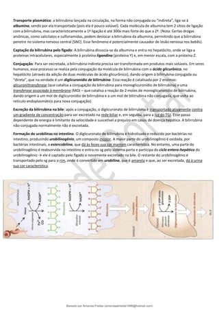 Transporte plasmático: a bilirrubina lançada na circulação, na forma não conjugada ou “indireta”, liga-se à
albumina, sendo por ela transportada (pois ela é pouco solúvel). Cada molécula de albumina tem 2 sítios de ligação
com a bilirrubina, mas caracteristicamente a 1ª ligação é até 300x mais forte do que a 2ª. (Nota: Certas drogas
aniônicas, como salicilatos e sulfonamidas, podem deslocar a bilirrubina da albumina, permitindo que a bilirrubina
penetre no sistema nervoso central [SNC]. Esse fenômeno é potencialmente causador de lesão nervosa nos bebês).
Captação da bilirrubina pelo fígado: A bilirrubina dissocia-se da albumina e entra no hepatócito, onde se liga a
proteínas intracelulares, especialmente à proteína ligandina (proteína Y) e, em menor escala, com a proteína Z.
Conjugação: Para ser excretada, a bilirrubina indireta precisa ser transformada em produtos mais solúveis. Em seres
humanos, esse processo se realiza pela conjugação da molécula de bilirrubina com o ácido glicurônico, no
hepatócito (através da adição de duas moléculas de ácido glicurônico), dando origem à bilirrubina conjugada ou
“direta”, que na verdade é um diglicuronídio de bilirrubina. Essa reação é catalisada por 2 enzimas:
glicuroniltransferase (que catalisa a conjugação da bilirrubina para monoglicuronídio de bilirrubina) e uma
transferase associada à membrana (MGt – que catalisa a reação de 2 moles de monoglicuronídio de bilirrubina,
dando origem a um mol de diglicuronídio de bilirrubina e a um mol de bilirrubina não conjugada, que volta ao
retículo endoplasmático para nova conjugação).
Excreção da bilirrubina na bile: após a conjugação, o diglicuronato de bilirrubina é transportado ativamente contra
um gradiente de concentração para ser excretado na rede biliar e, em seguida, para a luz do TGI. Esse passo
dependente de energia é limitante da velocidade e suscetível a prejuízo em casos de doença hepática. A bilirrubina
não-conjugada normalmente não é excretada.
Formação de urobilinas no intestino. O diglicuronato de bilirrubina é hidrolisado e reduzido por bactérias no
intestino, produzindo urobilinogênio, um composto incolor. A maior parte do urobilinogênio é oxidada, por
bactérias intestinais, a estercobilina, que dá às fezes sua cor marrom característica. No entanto, uma parte do
urobilinogênio é reabsorvida no intestino e entra no sg pelo sistema porta e participa do ciclo entero-hepático do
urobilinogênio → ele é captado pelo fígado e novamente excretado na bile. O restante do urobilinogênio é
transportado pelo sg para o rim, onde é convertido em urobilina, que é amarela e que, ao ser excretada, dá à urina
sua cor característica.
Baixado por Amanda Freitas (amandaalmeida1996@hotmail.com)
lOMoARcPSD|5059377
 