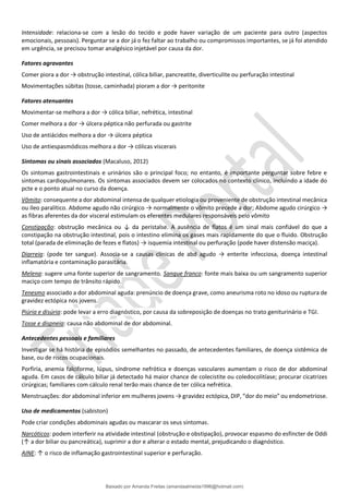 Intensidade: relaciona-se com a lesão do tecido e pode haver variação de um paciente para outro (aspectos
emocionais, pessoais). Perguntar se a dor já o fez faltar ao trabalho ou compromissos importantes, se já foi atendido
em urgência, se precisou tomar analgésico injetável por causa da dor.
Fatores agravantes
Comer piora a dor → obstrução intestinal, cólica biliar, pancreatite, diverticulite ou perfuração intestinal
Movimentações súbitas (tosse, caminhada) pioram a dor → peritonite
Fatores atenuantes
Movimentar-se melhora a dor → cólica biliar, nefrética, intestinal
Comer melhora a dor → úlcera péptica não perfurada ou gastrite
Uso de antiácidos melhora a dor → úlcera péptica
Uso de antiespasmódicos melhora a dor → cólicas viscerais
Sintomas ou sinais associados (Macaluso, 2012)
Os sintomas gastrointestinais e urinários são o principal foco; no entanto, é importante perguntar sobre febre e
sintomas cardiopulmonares. Os sintomas associados devem ser colocados no contexto clínico, incluindo a idade do
pcte e o ponto atual no curso da doença.
Vômito: consequente a dor abdominal intensa de qualquer etiologia ou proveniente de obstrução intestinal mecânica
ou íleo paralítico. Abdome agudo não cirúrgico → normalmente o vômito precede a dor; Abdome agudo cirúrgico →
as fibras aferentes da dor visceral estimulam os eferentes medulares responsáveis pelo vômito
Constipação: obstrução mecânica ou ↓ da peristalse. A ausência de flatos é um sinal mais confiável do que a
constipação na obstrução intestinal, pois o intestino elimina os gases mais rapidamente do que o fluido. Obstrução
total (parada de eliminação de fezes e flatos) → isquemia intestinal ou perfuração (pode haver distensão maciça).
Diarreia: (pode ter sangue). Associa-se a causas clínicas de abd agudo → enterite infecciosa, doença intestinal
inflamatória e contaminação parasitária.
Melena: sugere uma fonte superior de sangramento. Sangue franco: fonte mais baixa ou um sangramento superior
maciço com tempo de trânsito rápido.
Tenesmo associado a dor abdominal aguda: prenúncio de doença grave, como aneurisma roto no idoso ou ruptura de
gravidez ectópica nos jovens.
Piúria e disúria: pode levar a erro diagnóstico, por causa da sobreposição de doenças no trato geniturinário e TGI.
Tosse e dispneia: causa não abdominal de dor abdominal.
Antecedentes pessoais e familiares
Investigar se há história de episódios semelhantes no passado, de antecedentes familiares, de doença sistêmica de
base, ou de riscos ocupacionais.
Porfiria, anemia falciforme, lúpus, síndrome nefrótica e doenças vasculares aumentam o risco de dor abdominal
aguda. Em casos de cálculo biliar já detectado há maior chance de colecistite ou coledocolitíase; procurar cicatrizes
cirúrgicas; familiares com cálculo renal terão mais chance de ter cólica nefrética.
Menstruações: dor abdominal inferior em mulheres jovens → gravidez ectópica, DIP, “dor do meio” ou endometriose.
Uso de medicamentos (sabiston)
Pode criar condições abdominais agudas ou mascarar os seus sintomas.
Narcóticos: podem interferir na atividade intestinal (obstrução e obstipação), provocar espasmo do esfíncter de Oddi
(↑ a dor biliar ou pancreática), suprimir a dor e alterar o estado mental, prejudicando o diagnóstico.
AINE: ↑ o risco de inflamação gastrointestinal superior e perfuração.
Baixado por Amanda Freitas (amandaalmeida1996@hotmail.com)
lOMoARcPSD|5059377
 