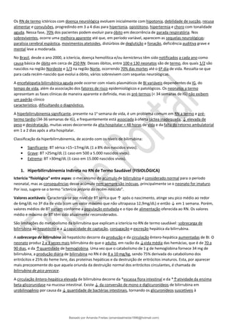 Os RN de termo ictéricos com doença neurológica evoluem inicialmente com hipotonia, debilidade de sucção, recusa
alimentar e convulsões, progredindo em 3 a 4 dias para hipertonia, opistótono, hipertermia e choro com tonalidade
aguda. Nessa fase, 70% dos pacientes podem evoluir para óbito em decorrência de parada respiratória. Nos
sobreviventes, ocorre uma melhora aparente até que, em período variável, aparecem as sequelas neurológicas:
paralisia cerebral espástica, movimentos atetoides, distúrbios de deglutição e fonação, deficiência auditiva grave e
mental leve a moderada.
No Brasil, desde o ano 2000, a icterícia, doença hemolítica e/ou kernicterus têm sido notificados a cada ano como
causa básica de óbito em cerca de 250 RN. Desses óbitos, entre 100 e 130 neonatos são de termo, dos quais 1/2 são
nascidos na região Nordeste e 1/3 na região Norte, ocorrendo 70% das mortes até o 6º dia de vida. Ressalta-se que
para cada recém-nascido que evolui a óbito, vários sobrevivem com sequelas neurológicas.
A encefalopatia bilirrubínica aguda pode ocorrer com níveis plasmáticos de BI variáveis dependentes da IG, do
tempo de vida, além da associação dos fatores de risco epidemiológicos e patológicos. Os neonatos a termo
apresentam as fases clínicas de maneira aparente e definida, mas os pré-termos (< 34 semanas de IG) não exibem
um padrão clínico
característico, dificultando o diagnóstico.
A hiperbilirrubinemia significante, presente na 1a
semana de vida, é um problema comum em RN a termo e pré-
termo tardio (34-36 semanas de IG), e frequentemente está associada à oferta láctea inadequada, ↓ elevada de
peso e desidratação, muitas vezes decorrente da alta hospitalar < 48 horas de vida e da falta do retorno ambulatorial
em 1 a 2 dias após a alta hospitalar.
Classificação da hiperbilirrubinemia, de acordo com os níveis de bilirrubina:
• Significante: BT sérica >15–17mg/dL (1 a 8% dos nascidos vivos).
• Grave: BT >25mg/dL (1 caso em 500 a 5.000 nascidos vivos).
• Extrema: BT >30mg/dL (1 caso em 15.000 nascidos vivos).
1. Hiperbilirrubinemia Indireta no RN de Termo Saudável (FISIOLÓGICA)
Icterícia “fisiológica” entre aspas: o mecanismo do acúmulo de bilirrubina é considerado normal para o período
neonatal, mas as consequências desse acúmulo nem sempre são inócuas, principalmente se o neonato for imaturo.
Por isso, sugere-se o termo “icterícia própria do recém-nascido”.
Valores aceitáveis: Caracteriza-se por nível de BT sérica que ↑ após o nascimento, atinge seu pico médio ao redor
de 6mg/dL no 3º dia de vida (com um valor máximo que não ultrapassa 12,9mg/dL) e então ↓ em 1 semana. Porém,
valores médios de BT variam conforme a população estudada e o tipo de alimentação oferecida ao RN. Os valores
médio e máximo de BT têm sido atualmente reconsiderados.
São limitações do metabolismo da bilirrubina que explicam a icterícia no RN de termo saudável: sobrecarga de
bilirrubina ao hepatócito e a ↓capacidade de captação, conjugação e excreção hepática da bilirrubina.
A sobrecarga de bilirrubina ao hepatócito decorre da produção e da circulação êntero-hepática aumentadas de BI. O
neonato produz 2 a 3 vezes mais bilirrubina do que o adulto, em razão da ↓vida média das hemácias, que é de 70 a
90 dias, e da ↑quantidade de hemoglobina. Uma vez que o catabolismo de 1 g de hemoglobina fornece 34 mg de
bilirrubina, a produção diária de bilirrubina no RN é de 8 a 10 mg/kg, sendo 75% derivada do catabolismo dos
eritrócitos e 25% do heme livre, das proteínas hepáticas e da destruição de eritrócitos imaturos. Esta, por aparecer
mais precocemente do que aquela oriunda da destruição normal dos eritrócitos circulantes, é chamada de
bilirrubina de pico precoce.
A circulação êntero-hepática elevada de bilirrubina decorre da *escassa flora intestinal e da *↑atividade da enzima
beta-glicorunidase na mucosa intestinal. Existe ↓ da conversão de mono e diglicuronídeos de bilirrubina em
urobilinogênio por causa da ↓ quantidade de bactérias intestinais, tornando os glicuronídeos suscetíveis à
Baixado por Amanda Freitas (amandaalmeida1996@hotmail.com)
lOMoARcPSD|5059377
 