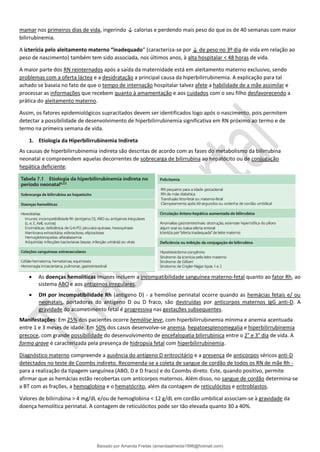 mamar nos primeiros dias de vida, ingerindo ↓ calorias e perdendo mais peso do que os de 40 semanas com maior
bilirrubinemia.
A icterícia pelo aleitamento materno “inadequado” (caracteriza-se por ↓ de peso no 3º dia de vida em relação ao
peso de nascimento) também tem sido associada, nos últimos anos, à alta hospitalar < 48 horas de vida.
A maior parte dos RN reinternados após a saída da maternidade está em aleitamento materno exclusivo, sendo
problemas com a oferta láctea e a desidratação a principal causa da hiperbilirrubinemia. A explicação para tal
achado se baseia no fato de que o tempo de internação hospitalar talvez afete a habilidade de a mãe assimilar e
processar as informações que recebem quanto à amamentação e aos cuidados com o seu filho desfavorecendo a
prática do aleitamento materno.
Assim, os fatores epidemiológicos supracitados devem ser identificados logo após o nascimento, pois permitem
detectar a possibilidade de desenvolvimento de hiperbilirrubinemia significativa em RN próximo ao termo e de
termo na primeira semana de vida.
1. Etiologia da Hiperbilirrubinemia Indireta
As causas de hiperbilirrubinemia indireta são descritas de acordo com as fases do metabolismo da bilirrubina
neonatal e compreendem aquelas decorrentes de sobrecarga de bilirrubina ao hepatócito ou de conjugação
hepática deficiente.
• As doenças hemolíticas imunes incluem a incompatibilidade sanguínea materno-fetal quanto ao fator Rh, ao
sistema ABO e aos antígenos irregulares.
• DH por incompatibilidade Rh (antígeno D) - a hemólise perinatal ocorre quando as hemácias fetais e/ ou
neonatais, portadoras do antígeno D ou D fraco, são destruídas por anticorpos maternos IgG anti-D. A
gravidade do acometimento fetal é progressiva nas gestações subsequentes.
Manifestações: Em 25% dos pacientes ocorre hemólise leve, com hiperbilirrubinemia mínima e anemia acentuada
entre 1 e 3 meses de idade. Em 50% dos casos desenvolve-se anemia, hepatoesplenomegalia e hiperbilirrubinemia
precoce, com grande possibilidade do desenvolvimento de encefalopatia bilirrubínica entre o 2° e 3° dia de vida. A
forma grave é caracterizada pela presença de hidropsia fetal com hiperbilirrubinemia.
Diagnóstico materno compreende a ausência do antígeno D eritrocitário e a presença de anticorpos séricos anti-D
detectados no teste de Coombs indireto. Recomenda-se a coleta de sangue de cordão de todos os RN de mãe Rh -
para a realização da tipagem sanguínea (ABO, D e D fraco) e do Coombs direto. Este, quando positivo, permite
afirmar que as hemácias estão recobertas com anticorpos maternos. Além disso, no sangue de cordão determina-se
a BT com as frações, a hemoglobina e o hematócrito, além da contagem de reticulócitos e eritroblastos.
Valores de bilirrubina > 4 mg/dL e/ou de hemoglobina < 12 g/dL em cordão umbilical associam-se à gravidade da
doença hemolítica perinatal. A contagem de reticulócitos pode ser tão elevada quanto 30 a 40%.
Baixado por Amanda Freitas (amandaalmeida1996@hotmail.com)
lOMoARcPSD|5059377
 