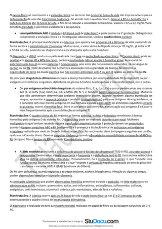 O exame físico ao nascimento e a evolução clínica no decorrer das primeiras horas de vida são imprescindíveis para a
determinação de uma das três formas da doença. De acordo com o quadro clínico, dosa-se a BT e o hematócrito a
cada 6 ou 8 horas até 36 horas de vida, a fim de se calcular a velocidade de hemólise. Valores > 0,5 a 1,0 mg/dL/hora
denotam gravidade e permitem estabelecer a terapêutica.
• Incompatibilidade ABO é limitada a RN tipo A ou B de mães tipo O e pode ocorrer na 1a
gestação. O diagnóstico
compreende a evolução clínica e a investigação laboratorial, sendo o quadro clínico variável.
Manifestações: A principal manifestação é a icterícia, que aparece nas primeiras 24 a 36 horas de vida, evoluindo de
forma errática e persistindo por 2 semanas. Muitas vezes, o valor sérico de BI pode alcançar 20 mg/dL, já entre o 3º
e 5º dia de vida, podendo ser diagnosticada a encefalopatia após a alta hospitalar.
O diagnóstico é difícil, sendo a suspeita realizada com base na evolução do quadro clínico. O Coombs direto pode ser
positivo em apenas 20 a 40% dos casos, porém a positividade não se associa à hemólise grave. A pesquisa de
anticorpos anti-A ou B no soro materno é desnecessária, pois estes são naturalmente adquiridos. Já no sangue de
cordão ou do RN (teste do eluato) não demonstra associação com a gravidade da doença. No entanto, a
negatividade do teste do eluato significa que não existem anticorpos anti-A ou anti-B ligados ao eritrócito do RN.
Os principais diagnósticos diferenciais incluem a doença hemolítica por incompatibilidade Rh (antígeno D) ou por
antígenos eritrocitários irregulares, deficiência de glicose-6-fosfato desidrogenase e microesferocitose, entre outras.
• DH por antígenos eritrocitários irregulares do sistema Rh (c, C, e, E, cc, Ce) e outros pertencentes aos sistemas
Kell (K, k) Duffy (Fya), Kidd (Jka, Jkb) e MNSs (M, N, S, s) também podem ocasionar hemólise grave. Mulheres
que não apresentam determinado antígeno eritrocitário podem, quando recebem alguma transfusão de
sangue, apresentar a resposta primária e produzir imunoglobulina G para esse antígeno. Ao engravidarem, se
o concepto tem esse mesmo antígeno em sua hemácia e existe a passagem de anticorpos específicos através
da placenta, ocorre a hemólise fetal. Entre os antígenos do sistema Rh, a imunização aos antígenos E e C ocorre
mais frequentemente após a sensibilização ao antígeno D.
Manifestações: O quadro clínico do RN engloba as formas anêmica, ictérica e hidrópica semelhante à doença
hemolítica pelo antígeno D do sistema Rh. O diagnóstico pode ser realizado durante o pré-natal. Mulheres
multigestas ou que tenham recebido alguma transfusão sanguínea anterior à gestação devem ser pesquisadas
quanto à tipagem sanguínea ABO e Rh (antígeno D) e à presença e titulação sérica de anticorpos antiantígenos
irregulares realizada por meio do Coombs indireto específico. Ao nascimento, além da tipagem sanguínea em cordão,
realiza-se o Coombs direto. Deve-se suspeitar da doença quando não existe incompatibilidade materno-fetal ABO ou
Rh (antígeno D) e o sangue do RN apresenta Coombs direto positivo.
• As DHs enzimáticas incluem a deficiência de glicose-6-fosfato-desidrogenase***(G-6-PD), piruvato-quinase e
hexoquinase. Dentre estas, a mais importante e frequente é a deficiência de G-6-PD. Essa enzima eritrocitária
atua na defesa antioxidante intracelular. Provavelmente, há a interação de 2 genes: o que *impede uma
função normal da enzima eritrocitária e o que *impede a conjugação hepática adequada através da glicuronil-
transferase – variante UGT1A1(TA)7 (síndrome de Gilbert).
Os RN com deficiência, quando expostos a estresse oxidante, acidose, hipoglicemia, infecção ou algumas drogas,
podem desenvolver hemólise e hiperbilirrubinemia.
As principais substâncias que podem desencadear hemólise presentes durante a gestação, no leite materno ou se
administradas ao RN, incluem: quemicetina, sulfas, anti-inflamatórios, antimaláricos, sulfonamidas, sulfonas,
analgésicos, anti-helmínticos, vitamina K sintética, pós-mentolados, além de fava e naftalina.
Manifestações: A icterícia ocorre após as 24 horas de vida e pode intensificar-se nas 1a
e 2a
semanas de vida,
desencadeando o quadro clínico de encefalopatia bilirrubínica.
O diagnóstico é realizado através da triagem neonatal realizada em papel de filtro ou da dosagem sanguínea de G-6-
PD.
Baixado por Amanda Freitas (amandaalmeida1996@hotmail.com)
lOMoARcPSD|5059377
 