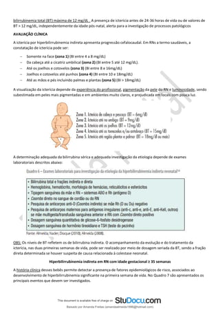 bilirrubinemia total (BT) máxima de 12 mg/dL . A presença de icterícia antes de 24-36 horas de vida ou de valores de
BT > 12 mg/dL, independentemente da idade pós-natal, alerta para a investigação de processos patológicos
AVALIAÇÃO CLÍNICA
A icterícia por hiperbilirrubinemia indireta apresenta progressão cefalocaudal. Em RNs a termo saudáveis, a
constatação de icterícia pode ser:
− Somente na face (zona 1) (BI entre 4 a 8 mg/dL)
− Da cabeça até a cicatriz umbilical (zona 2) (BI entre 5 até 12 mg/dL).
− Até os joelhos e cotovelos (zona 3) (BI entre 8 e 16mg/dL)
− Joelhos e cotovelos até punhos (zona 4) (BI entre 10 e 18mg/dL)
− Até as mãos e pés incluindo palmas e plantas (zona 5) (BI > 18mg/dL)
A visualização da icterícia depende da experiência do profissional, pigmentação da pele do RN e luminosidade, sendo
subestimada em peles mais pigmentadas e em ambientes muito claros, e prejudicada em locais com pouca luz.
A determinação adequada da bilirrubina sérica e adequada investigação da etiologia depende de exames
laboratoriais descritos abaixo:
OBS: Os níveis de BT refletem os de bilirrubina indireta. O acompanhamento da evolução e do tratamento da
icterícia, nas duas primeiras semanas de vida, pode ser realizado por meio de dosagem seriada da BT, sendo a fração
direta determinada se houver suspeita de causa relacionada à colestase neonatal.
Hiperbilirrubinemia indireta em RN com idade gestacional ≥ 35 semanas
A história clínica desses bebês permite detectar a presença de fatores epidemiológicos de risco, associados ao
desenvolvimento de hiperbilirrubinemia significante na primeira semana de vida. No Quadro 7 são apresentados os
principais eventos que devem ser investigados.
Baixado por Amanda Freitas (amandaalmeida1996@hotmail.com)
lOMoARcPSD|5059377
 