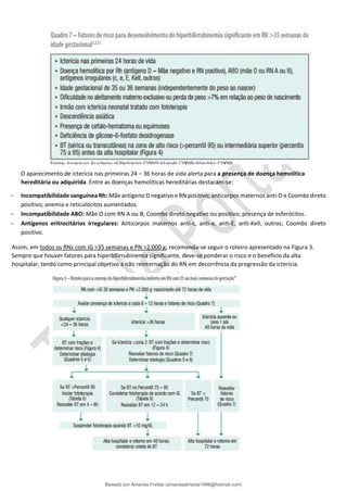 O aparecimento de icterícia nas primeiras 24 – 36 horas de vida alerta para a presença de doença hemolítica
hereditária ou adquirida. Entre as doenças hemolíticas hereditárias destacam-se:
− Incompatibilidade sanguínea Rh: Mãe antígeno D negativo e RN positivo; anticorpos maternos anti-D e Coombs direto
positivo; anemia e reticulócitos aumentados.
− Incompatibilidade ABO: Mãe O com RN A ou B; Coombs direto negativo ou positivo; presença de esferócitos.
− Antígenos eritrocitários irregulares: Anticorpos maternos anti-c, anti-e, anti-E, anti-Kell, outros; Coombs direto
positivo.
Assim, em todos os RNs com IG >35 semanas e PN >2.000 g, recomenda-se seguir o roteiro apresentado na Figura 3.
Sempre que houver fatores para hiperbilirrubinemia significante, deve-se ponderar o risco e o benefício da alta
hospitalar, tendo como principal objetivo a não reinternação do RN em decorrência da progressão da icterícia.
Baixado por Amanda Freitas (amandaalmeida1996@hotmail.com)
lOMoARcPSD|5059377
 