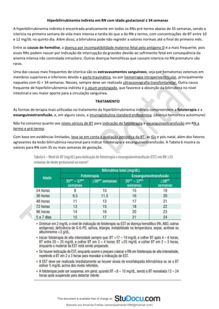 Hiperbilirrubinemia indireta em RN com idade gestacional ≤ 34 semanas
A hiperbilirrubinemia indireta é encontrada praticamente em todos os RNs pré-termo abaixo de 35 semanas, sendo a
icterícia na primeira semana de vida mais intensa e tardia do que a do RN a termo, com concentrações de BT entre 10
e 12 mg/dL no quinto dia. Além disso, a bilirrubina pode não regredir a valores normais até o final do primeiro mês.
Entre as causas de hemólise, a doença por incompatibilidade materno-fetal pelo antígeno D é a mais frequente, pois
esses RNs podem nascer por indicação de interrupção da gravidez devido ao sofrimento fetal em consequência da
anemia intensa não controlada intraútero. Outras doenças hemolíticas que causam icterícia no RN prematuro são
raras.
Uma das causas mais frequentes de icterícia são os extravasamentos sanguíneos, seja por hematomas extensos em
membros superiores e inferiores devido a parto traumático, ou por hemorragia intraperiventricular, principalmente
naqueles com IG < 34 semanas. Nesses, sempre deve ser realizada ultrassonografia transfontanelar. Outra causa
frequente de hiperbilirrubinemia indireta é o jejum prolongado, que favorece a absorção da bilirrubina no nível
intestinal e seu maior aporte para a circulação sanguínea.
TRATAMENTO
As formas de terapia mais utilizadas no tratamento da hiperbilirrubinemia indireta compreendem a fototerapia e a
exsanguineotransfusão, e, em alguns casos, a imunoglobulina standard endovenosa. (doença hemolítica autoimune)
Não há consenso quanto aos níveis séricos de BT para indicação de fototerapia e exsanguineotransfusão em RN a
termo e pré-termo.
Com base em evidências limitadas, leva-se em conta a avaliação periódica da BT, as IGs e pós-natal, além dos fatores
agravantes da lesão bilirrubínica neuronal para indicar fototerapia e exsanguineotransfusão. A Tabela 6 mostra os
valores para RN com 35 ou mais semanas de gestação.
Baixado por Amanda Freitas (amandaalmeida1996@hotmail.com)
lOMoARcPSD|5059377
 