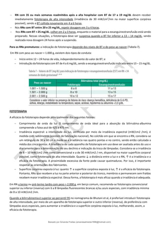 − RN com 35 ou mais semanas readmitidos após a alta hospitalar com BT de 17 a 19 mg/dL devem receber
imediatamente fototerapia de alta intensidade (irradiância de 30 mW/cm2
/nm na maior superfície corpórea
possível), sendo a BT colhida novamente em 4 a 6 horas.
− Nos RNs com BT entre 20 e 25 mg/dL, repetir dosagem em 3 a 4 horas.
− Nos RNs com BT > 25 mg/dL, colher em 2 a 3 horas, enquanto o material para a exsanguineotransfusão está sendo
preparado. Nessas situações, a fototerapia deve ser suspensa quando a BT for inferior a 13 – 14 mg/dL, sendo
realizada nova dosagem 24 horas após a suspensão.
Para os RNs prematuros: a indicação de fototerapia depende dos níveis de BT e do peso ao nascer (Tabela 7).
Em RN com peso ao nascer < 1.000 g, existem dois tipos de conduta:
− Início entre 12 – 24 horas de vida, independentemente do valor de BT; e
− Introdução da fototerapia com BT de 4 a 6 mg/dL, sendo a exsanguineotransfusão indicada entre 13 – 15 mg/dL.
FOTOTERAPIA
A eficácia da fototerapia depende principalmente dos seguintes fatores:
− Comprimento de onda da luz O comprimento de onda ideal para a absorção da bilirrubina-albumina
compreende a faixa azul de 425 a 475 nm.
− Irradiância espectral: a intensidade da luz, verificada por meio da irradiância espectral (mW/cm2 /nm), é
medida com radiômetros (existem de fabricação nacional). No colchão em que se encontra o RN, considera-se
um retângulo de 30 x 60 cm e mede-se a irradiância nas quatro pontas e no centro, sendo então calculada a
média dos cinco pontos. A irradiância de cada aparelho de fototerapia em uso deve ser avaliada antes do uso e
diariamente para a determinação do seu declínio e indicação da troca de lâmpadas. Considera-se a irradiância
de 8 – 10 mW/cm2 /nm como convencional e a de 30 mW/cm2 / nm, disponível na maior superfície corporal
possível, como fototerapia de alta intensidade. Quanto ↓ a distância entre a luz e o RN, ↑ é a irradiância e a
eficácia da fototerapia. A proximidade excessiva da fonte pode causar queimaduras. Por isso, é importante
respeitar as orientações dos fabricantes.
− Superfície corpórea exposta à luz: quanto ↑ a superfície corpórea exposta à luz, ↑ é a eficácia da fototerapia.
Portanto, RNs que recebem a luz na parte anterior e posterior do tronco, membros e permanecem sem fraldas
recebem maior irradiância espectral. Dessa forma, a fototerapia é mais eficaz quando a irradiância é adequada.
Em RN a termo ou pré-termo tardio com peso > 2.000 g, em berço comum, recomenda-se fototerapia convencional
superior ou inferior (reversa) com 6 a 8 lâmpadas fluorescentes brancas e/ou azuis especiais, com irradiância mínima
de 8 a 10 mW/cm2 /nm.
Quando a bilirrubinemia é superior ao percentil 95 no nomograma de Bhutani et al, é preferível introduzir fototerapia
de alta intensidade, por meio de um aparelho de fototerapia superior e outro inferior (reversa), de preferência com
lâmpadas azuis especiais, para aumentar a irradiância e a superfície corpórea exposta à luz, melhorando, assim, a
eficácia da fototerapia.
Baixado por Amanda Freitas (amandaalmeida1996@hotmail.com)
lOMoARcPSD|5059377
 