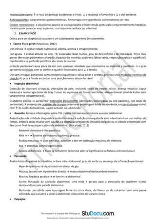Imunossupressores: ↑ o risco de doenças bacterianas e virais. ↓ a resposta inflamatória e ↓ a dor presente.
Anticoagulantes: sangramentos gastrointestinais, hemorragias retroperitônios ou hematomas do reto.
Drogas recreacionais: o alcoolismo associa-se a coagulopatia e hipertensão porta pelo comprometimento hepático;
cocaína pode provocar vaso espasmo, com isquemia cardíaca ou intestinal.
2. EXAME FÍSICO
Crítico para um diagnóstico acurado e um subsequente algoritmo de tratamento.
• Exame físico geral: (Macaluso, 2012)
Dor crônica → avaliar estado nutricional, edema, anemia e emagrecimento.
Dor aguda → avaliar atitude no leito, FR, expressão facial, humor, grau de desconforto e de hidratação. Pctes mais
graves têm esses parâmetros alterados (taquicardia mantida, sudorese, lábios secos, respiração rápida e superficial).
Hipotensão e ↓ perfusão periférica são sinais de alarme.
Irritação peritoneal causa piora da dor com qualquer atividade que movimenta ou distende o peritônio → o pcte
apresenta-se imóvel com os joelhos e quadris flexionados para ↓ a tensão.
Dor sem irritação peritoneal como intestino isquêmico e cólica biliar e ureteral provoca uma mudança contínua de
posição do pcte a fim de encontrar uma posição menos desconfortável
• Inspeção abdominal:
Detecção de cicatrizes cirúrgicas, alterações da pele, incluindo sinais de herpes zoster, doença hepática (caput
medusa) e hemorragia (sinal de Gray Turner de equimose de flanco com fonte retroperitoneal, sinal de Cullen com
sangramento intraperitoneal).
O abdome poderá se apresentar distendido globalmente (obstruções prolongadas ou íleo paralítico, nos casos de
peritonites). A presença de cicatrizes de cirurgias anteriores pode sugerir brida ou aderência, e o peristaltismo visível,
com ↑ de ruídos hidroaéreos, sugere oclusão ou suboclusão.
• Ausculta: fornece informações sobre TGI (ruídos hidroaéreos) e sistema vascular abdominal.
Auscultação é de utilidade diagnóstica muito limitada e a audição prolongada de sons intestinais é um uso ineficaz do
tempo, embora possa revelar sons agudos na obstrução precoce do intestino delgado ou o silêncio encontrado com
íleo ou no final de qualquer catástrofe abdominal. (Macaluso, 2012)
Abdome silencioso→ íleo paralítico.
RHA +++ → Enterite ou intestino isquêmico precoce.
Ruídos metálicos → altos em salva, associam a dor em obstrução mecânica do intestino.
Eco → distensão luminal significativa.
Sopros abdominais → fluxo sg turbulento (estenose arterial significativa ou fístulas arteriovenosas).
• Percussão:
Avalia distensão gasosa do intestino, ar livre intra-abdominal, grau de ascite ou presença de inflamação peritoneal.
Hiper-timpanismo → alças intestinais cheias de gás
Macicez (exceto em hipocôndrio direito) → massa abdominal deslocando o intestino
Macicez hepática perdida → ar livre intra-abdominal
Ascite: flutuação da cavidade abdominal, uma onda é gerada após a percussão do abdômen lateral
deslocando-se pela parede abdominal.
Peritonite: percebida após tapotagem firme da crista ilíaca, do flanco ou do calcanhar com uma perna
estendida que sacudirá a víscera abdominal produzindo dor característica.
• Palpação:
Baixado por Amanda Freitas (amandaalmeida1996@hotmail.com)
lOMoARcPSD|5059377
 