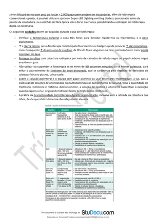 Já nos RNs pré-termo com peso ao nascer < 2.000 g que permanecem em incubadoras, além da fototerapia
convencional superior, é possível utilizar o spot com Super-LED (lighting-emitting diodes), posicionado acima da
parede da incubadora, ou o colchão de fibra óptica sob o dorso da criança, possibilitando a utilização de fototerapia
dupla, se necessária.
Os seguintes cuidados devem ser seguidos durante o uso de fototerapia:
− Verificar a temperatura corporal a cada três horas para detectar hipotermia ou hipertermia, e o peso
diariamente.
− ↑ a oferta hídrica, pois a fototerapia com lâmpada fluorescente ou halógena pode provocar ↑ da temperatura,
com consequente ↑ do consumo de oxigênio, da FR e do fluxo sanguíneo na pele, culminando em maior perda
insensível de água.
− Proteger os olhos com cobertura radiopaca por meio de camadas de veludo negro ou papel carbono negro
envolto em gaze.
− Não utilizar ou suspender a fototerapia se os níveis de BD estiverem elevados ou se houver colestase, para
evitar o aparecimento da síndrome do bebê bronzeado, que se caracteriza pelo depósito de derivados de
cobreporfirina no plasma, urina e pele.
− Cobrir a solução parenteral e o equipo com papel alumínio ou usar extensores impermeáveis à luz, pois a
exposição de soluções de aminoácidos ou multivitamínicas ao comprimento de luz azul reduz a quantidade de
triptofano, metionina e histidina. Adicionalmente, a solução de lipídeos é altamente susceptível à oxidação
quando exposta à luz, originando hidroperóxidos de triglicérides citotóxicos.
− A prática da descontinuidade da fototerapia durante a alimentação, inclusive com a retirada da cobertura dos
olhos, desde que a bilirrubinemia não esteja muito elevada.
Baixado por Amanda Freitas (amandaalmeida1996@hotmail.com)
lOMoARcPSD|5059377
 
