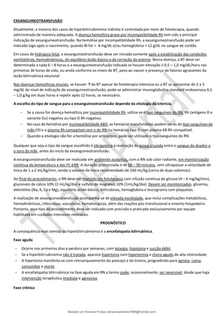 EXSANGUINEOTRANSFUSÃO
Atualmente, a maioria dos casos de hiperbilirrubinemia indireta é controlada por meio de fototerapia, quando
administrada de maneira adequada. A doença hemolítica grave por incompatibilidade Rh tem sido a principal
indicação de exsanguineotransfusão. Na hemólise por incompatibilidade Rh, a exsanguineotransfusão pode ser
indicada logo após o nascimento, quando BI for > 4 mg/dL e/ou hemoglobina < 12 g/dL no sangue de cordão.
Em casos de hidropsia fetal, a exsanguineotransfusão deve ser iniciada somente após a estabilização das condições
ventilatórias, hemodinâmicas, do equilíbrio ácido-básico e da correção da anemia. Nessa doença, a BT deve ser
determinada a cada 6 – 8 horas e a exsanguineotransfusão indicada se houver elevação ≥ 0,5 – 1,0 mg/dL/hora nas
primeiras 36 horas de vida, ou ainda conforme os níveis de BT, peso ao nascer e presença de fatores agravantes da
lesão bilirrubínica neuronal.
Nas doenças hemolíticas imunes, se houver ↑da BT apesar da fototerapia intensiva ou a BT se aproximar de 2 a 3
mg/dL do nível de indicação de exsanguineotransfusão, pode-se administrar imunoglobulina standard endovenosa 0,5
– 1,0 g/kg em duas horas e repetir após 12 horas, se necessário.
A escolha do tipo de sangue para a exsanguineotransfusão depende da etiologia da icterícia.
− Se a causa for doença hemolítica por incompatibilidade Rh, utiliza-se o tipo sanguíneo do RN, Rh (antígeno D e
variante Du) negativo ou tipo O Rh negativo.
− No caso de hemólise por incompatibilidade ABO, as hemácias transfundidas podem ser as do tipo sanguíneo da
mãe (O) e o plasma Rh compatível com o do RN ou hemácias tipo O com plasma AB Rh compatível.
− Quando a etiologia não for a hemólise por anticorpos, pode ser utilizado o tipo sanguíneo do RN.
Qualquer que seja o tipo de sangue escolhido é obrigatória a realização da prova cruzada entre o sangue do doador e
o soro da mãe, antes do início da exsanguineotransfusão.
A exsanguineotransfusão deve ser realizada em ambiente asséptico, com o RN sob calor radiante, em monitorização
contínua da temperatura e das FC e FR. A duração preconizada é de 60 – 90 minutos, sem ultrapassar a velocidade de
troca de 1 a 2 mL/kg/min, sendo o volume de troca recomendado de 160 mL/kg (cerca de duas volemias).
Ao final do procedimento, o RN deve ser mantido em fototerapia com infusão contínua de glicose (4 – 6 mg/kg/min),
gluconato de cálcio 10% (2 mL/kg/dia) e sulfato de magnésio 10% (1mL/kg/dia). Devem ser monitorizados: glicemia,
eletrólitos (Na, K, Ca e Mg), equilíbrio ácido-básico, bilirrubinas, hemoglobina e leucograma com plaquetas.
A realização de exsanguineotransfusão acompanha-se de elevada morbidade, que inclui complicações metabólicas,
hemodinâmicas, infecciosas, vasculares, hematológicas, além das reações pós-transfusional e enxerto-hospedeiro.
Portanto, esse tipo de procedimento deve ser indicado com precisão e praticado exclusivamente por equipe
habilitada em cuidados intensivos neonatais.
PROGNÓSTICO
A consequência mais temida da hiperbilirrubinemia é a encefalopatia bilirrubínica.
Fase aguda
− Ocorre nos primeiros dias e perdura por semanas, com letargia, hipotonia e sucção débil.
− Se a hiperbilirrubinemia não é tratada, aparece hipertonia com hipertermia e choro agudo de alta intensidade.
− A hipertonia manifesta-se com retroarqueamento do pescoço e do tronco, progredindo para apneia, coma,
convulsões e morte.
− A encefalopatia bilirrubínica na fase aguda em RN a termo pode, ocasionalmente, ser reversível, desde que haja
intervenção terapêutica imediata e agressiva.
Fase crônica
Baixado por Amanda Freitas (amandaalmeida1996@hotmail.com)
lOMoARcPSD|5059377
 