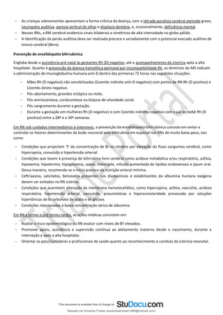 − As crianças sobreviventes apresentam a forma crônica da doença, com a tétrade paralisia cerebral atetoide grave,
neuropatia auditiva, paresia vertical do olhar e displasia dentária, e, ocasionalmente, deficiência mental.
− Nesses RNs, a RM cerebral evidencia sinais bilaterais e simétricos de alta intensidade no globo pálido.
− A identificação da perda auditiva deve ser realizada precoce e seriadamente com o potencial evocado auditivo de
tronco cerebral (Bera).
Prevenção de encefalopatia bilirrubínica
Engloba desde a assistência pré-natal às gestantes Rh (D) negativo, até o acompanhamento da icterícia após a alta
hospitalar. Quanto à prevenção da doença hemolítica perinatal por incompatibilidade Rh, as diretrizes do MS indicam
a administração de imunoglobulina humana anti-D dentro das primeiras 72 horas nas seguintes situações:
− Mães Rh (D negativo) não sensibilizadas (Coombs indireto anti-D negativo) com partos de RN Rh (D positivo) e
Coombs direto negativo.
− Pós-abortamento, gravidez ectópica ou mola.
− Pós-amniocentese, cordocentese ou biópsia de vilosidade corial.
− Pós-sangramento durante a gestação.
− Durante a gestação em mulheres Rh (D negativo) e com Coombs indireto negativo com o pai do bebê Rh (D
positivo) entre a 28ª e a 34ª semanas.
Em RN sob cuidados intermediários e intensivos, a prevenção da encefalopatia bilirrubínica consiste em evitar e
controlar os fatores determinantes da lesão neuronal pela bilirrubina em especial nos RNs de muito baixo peso, tais
como:
− Condições que propiciem ↑ da concentração de BI no cérebro por elevação do fluxo sanguíneo cerebral, como
hipercapnia, convulsão e hipertensão arterial.
− Condições que levem à presença de bilirrubina livre cerebral como acidose metabólica e/ou respiratória, asfixia,
hipoxemia, hipotermia, hipoglicemia, sepse, meningite, infusão aumentada de lipídeo endovenoso e jejum oral.
Dessa maneira, recomenda-se o início precoce da nutrição enteral mínima.
− Ceftriaxona, salicilatos, benzoatos presentes nos diazepínicos e estabilizantes da albumina humana exógena
devem ser evitados no RN ictérico.
− Condições que acarretem alteração da membrana hematocefálico, como hipercapnia, asfixia, vasculite, acidose
respiratória, hipertensão arterial, convulsão, pneumotórax e hiperosmolaridade provocada por soluções
hipertônicas de bicarbonato de sódio e de glicose.
− Condições relacionadas à baixa concentração sérica de albumina.
Em RN a termo e pré-termo tardio, as ações médicas consistem em:
− Avaliar o risco epidemiológico do RN evoluir com níveis de BT elevados.
− Promover apoio, assistência e supervisão contínua ao aleitamento materno desde o nascimento, durante a
internação e após a alta hospitalar.
− Orientar os pais/cuidadores e profissionais de saúde quanto ao reconhecimento e conduta da icterícia neonatal.
Baixado por Amanda Freitas (amandaalmeida1996@hotmail.com)
lOMoARcPSD|5059377
 