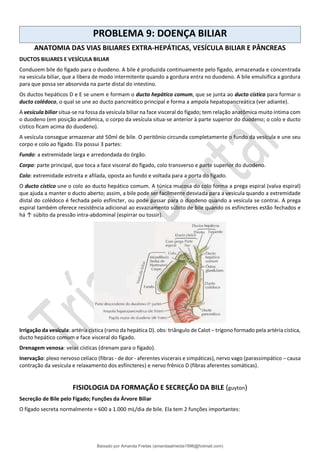 PROBLEMA 9: DOENÇA BILIAR
ANATOMIA DAS VIAS BILIARES EXTRA-HEPÁTICAS, VESÍCULA BILIAR E PÂNCREAS
DUCTOS BILIARES E VESÍCULA BILIAR
Conduzem bile do fígado para o duodeno. A bile é produzida continuamente pelo fígado, armazenada e concentrada
na vesícula biliar, que a libera de modo intermitente quando a gordura entra no duodeno. A bile emulsifica a gordura
para que possa ser absorvida na parte distal do intestino.
Os ductos hepáticos D e E se unem e formam o ducto hepático comum, que se junta ao ducto cístico para formar o
ducto colédoco, o qual se une ao ducto pancreático principal e forma a ampola hepatopancreática (ver adiante).
A vesícula biliar situa-se na fossa da vesícula biliar na face visceral do fígado; tem relação anatômica muito íntima com
o duodeno (em posição anatômica, o corpo da vesícula situa-se anterior à parte superior do duodeno; o colo e ducto
cístico ficam acima do duodeno).
A vesícula consegue armazenar até 50ml de bile. O peritônio circunda completamente o fundo da vesícula e une seu
corpo e colo ao fígado. Ela possui 3 partes:
Fundo: a extremidade larga e arredondada do órgão.
Corpo: parte principal, que toca a face visceral do fígado, colo transverso e parte superior do duodeno.
Colo: extremidade estreita e afilada, oposta ao fundo e voltada para a porta do fígado.
O ducto cístico une o colo ao ducto hepático comum. A túnica mucosa do colo forma a prega espiral (valva espiral)
que ajuda a manter o ducto aberto; assim, a bile pode ser facilmente desviada para a vesícula quando a extremidade
distal do colédoco é fechada pelo esfíncter, ou pode passar para o duodeno quando a vesícula se contrai. A prega
espiral também oferece resistência adicional ao esvaziamento súbito de bile quando os esfíncteres estão fechados e
há ↑ súbito da pressão intra-abdominal (espirrar ou tossir).
Irrigação da vesícula: artéria cística (ramo da hepática D). obs: triângulo de Calot – trígono formado pela artéria cística,
ducto hepático comum e face visceral do fígado.
Drenagem venosa: veias císticas (drenam para o fígado).
Inervação: plexo nervoso celíaco (fibras - de dor - aferentes viscerais e simpáticas), nervo vago (parassimpático – causa
contração da vesícula e relaxamento dos esfíncteres) e nervo frênico D (fibras aferentes somáticas).
FISIOLOGIA DA FORMAÇÃO E SECREÇÃO DA BILE (guyton)
Secreção de Bile pelo Fígado; Funções da Árvore Biliar
O fígado secreta normalmente ≈ 600 a 1.000 mL/dia de bile. Ela tem 2 funções importantes:
Baixado por Amanda Freitas (amandaalmeida1996@hotmail.com)
lOMoARcPSD|5059377
 