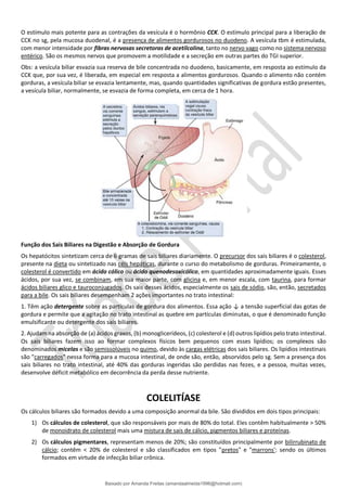 O estímulo mais potente para as contrações da vesícula é o hormônio CCK. O estímulo principal para a liberação de
CCK no sg, pela mucosa duodenal, é a presença de alimentos gordurosos no duodeno. A vesícula tbm é estimulada,
com menor intensidade por fibras nervosas secretoras de acetilcolina, tanto no nervo vago como no sistema nervoso
entérico. São os mesmos nervos que promovem a motilidade e a secreção em outras partes do TGI superior.
Obs: a vesícula biliar esvazia sua reserva de bile concentrada no duodeno, basicamente, em resposta ao estímulo da
CCK que, por sua vez, é liberada, em especial em resposta a alimentos gordurosos. Quando o alimento não contém
gorduras, a vesícula biliar se esvazia lentamente, mas, quando quantidades significativas de gordura estão presentes,
a vesícula biliar, normalmente, se esvazia de forma completa, em cerca de 1 hora.
Função dos Sais Biliares na Digestão e Absorção de Gordura
Os hepatócitos sintetizam cerca de 6 gramas de sais biliares diariamente. O precursor dos sais biliares é o colesterol,
presente na dieta ou sintetizado nas céls hepáticas, durante o curso do metabolismo de gorduras. Primeiramente, o
colesterol é convertido em ácido cólico ou ácido quenodesoxicólico, em quantidades aproximadamente iguais. Esses
ácidos, por sua vez, se combinam, em sua maior parte, com glicina e, em menor escala, com taurina, para formar
ácidos biliares glico e tauroconjugados. Os sais desses ácidos, especialmente os sais de sódio, são, então, secretados
para a bile. Os sais biliares desempenham 2 ações importantes no trato intestinal:
1. Têm ação detergente sobre as partículas de gordura dos alimentos. Essa ação ↓ a tensão superficial das gotas de
gordura e permite que a agitação no trato intestinal as quebre em partículas diminutas, o que é denominado função
emulsificante ou detergente dos sais biliares.
2. Ajudam na absorção de (a) ácidos graxos, (b) monoglicerídeos, (c) colesterol e (d) outros lipídios pelo trato intestinal.
Os sais biliares fazem isso ao formar complexos físicos bem pequenos com esses lipídios; os complexos são
denominados micelas e são semissolúveis no quimo, devido às cargas elétricas dos sais biliares. Os lipídios intestinais
são "carregados" nessa forma para a mucosa intestinal, de onde são, então, absorvidos pelo sg. Sem a presença dos
sais biliares no trato intestinal, até 40% das gorduras ingeridas são perdidas nas fezes, e a pessoa, muitas vezes,
desenvolve déficit metabólico em decorrência da perda desse nutriente.
COLELITÍASE
Os cálculos biliares são formados devido a uma composição anormal da bile. São divididos em dois tipos principais:
1) Os cálculos de colesterol, que são responsáveis por mais de 80% do total. Eles contêm habitualmente > 50%
de monoidrato de colesterol mais uma mistura de sais de cálcio, pigmentos biliares e proteínas.
2) Os cálculos pigmentares, representam menos de 20%; são constituídos principalmente por bilirrubinato de
cálcio; contêm < 20% de colesterol e são classificados em tipos "pretos" e "marrons': sendo os últimos
formados em virtude de infecção biliar crônica.
Baixado por Amanda Freitas (amandaalmeida1996@hotmail.com)
lOMoARcPSD|5059377
 