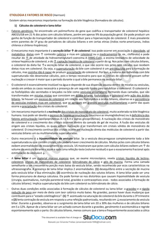 ETIOLOGIA E FATORES DE RISCO (Harrison)
Existem vários mecanismos importantes na formação da bile litogênica (formadora de cálculos).
1) Cálculos de colesterol e lama biliar
− Fatores genéticos: foi encontrado um polimorfismo do gene que codifica o transportador de colesterol hepático
ABCG5/G8 em 21 % dos pctes com cálculos biliares, porém em apenas 9% da população geral. Ele pode produzir um
ganho de função do transportador de colesterol e contribuir para a hipersecreção de colesterol. É mais prevalente
entre parentes de 1º grau de portadores de cálculos biliares e em certas etnias (índios norte-americanos, índios
chilenos e chileno-hispânicos).
− O mecanismo mais importante é a secreção biliar ↑ de colesterol. Isso pode ocorrer em associação à obesidade, sd
metabólica, dietas com ↑ conteúdo calórico e ricas em colesterol ou a medicamentos (p. ex., clofibrato) e pode
resultar do ↑ de atividade da hidroximetilglutaril-coenzima A (HMG-CoA), a enzima limitadora de velocidade da
síntese hepática de colesterol, e do ↑ captação hepática de colesterol a partir do sg. Nos pctes com cálculos biliares,
o colesterol da dieta faz ↑a secreção biliar de colesterol, o que não ocorre nos pctes sem cálculos que recebem
dietas ricas em colesterol. Ou seja, a supersaturação da bile com colesterol é um pré-requisito para a formação de
cálculos, mas sozinha não é capaz de produzir precipitação do colesterol. Por isso, a maioria dos indivíduos com bile
supersaturada não desenvolve cálculos, pois o tempo necessário para que os cristais de colesterol possam sofrer
nucleação e crescer é maior que o período durante o qual a bile permanece na vesícula biliar.
− O colesterol é essencialmente insolúvel na água e depende de sua dispersão aquosa dentro de micelas ou vesículas,
sendo em ambos os casos necessária a presença de um segundo lipídio para solubilizar o colesterol. O colesterol e
os fosfolipídios são secretados e lançados na bile como vesículas unilamelares formando duas camadas, que são
transformadas em micelas mistas que consistem em ácidos biliares, fosfolipídios e colesterol pela ação dos ácidos
biliares. Se houver um excesso de colesterol em relação aos fosfolipídios e ácidos biliares, observa-se a persistência
de vesículas instáveis ricas em colesterol, que se agregam em grandes vesículas multilamelares a partir das quais
ocorre a precipitação dos cristais do colesterol.
− Um mecanismo importante é a nucleação dos cristais de monoidrato de colesterol, muito acelerada na bile litogênica
humana. Isso pode ser devido a excesso de fatores pronucleação (mucina e as imunoglobulinas) ou à deficiência dos
fatores antinucleação (apolipoproteínas A-I e A-II e outras glicoproteínas). A nucleação dos cristais de monoidrato
de colesterol e o crescimento dos cristais ocorrem dentro da camada de gel de mucina. A fusão das vesículas dá
origem aos cristais líquidos, os quais sofrem nucleação e se transformam em cristais sólidos de monoidrato de
colesterol. O crescimento contínuo dos cristais ocorre por nucleação direta das moléculas de colesterol a partir das
vesículas biliares uni ou multilamelares supersaturadas.
− Outro mecanismo é a hipomotilidade da vesícula biliar. Se a vesícula descarregasse completamente toda a bile
supersaturada ou que contém cristais, não poderia haver crescimento de cálculos. Muitos pctes com cálculos biliares
exibem anormalidades do esvaziamento da vesícula. US mostraram que pctes com cálculos biliares exibem um ↑ do
volume da vesícula durante o jejum e após uma refeição-teste (volume residual) e que o esvaziamento fracional após
estimulação da vesícula é ↓.
− A lama biliar é um material mucoso espesso que, ao exame microscópico, revela cristais líquidos de lectina-
colesterol, cristais de monoidrato de colesterol, bilirrubinato de cálcio e géis de mucina. Forma uma camada
semelhante a um crescente na porção mais baixa da vesícula biliar, sendo reconhecido por ecos característicos na
ultrassonografia. A presença de lama biliar implica 2 anormalidades: (1) desequilíbrio entre a secreção de mucina
pela vesícula biliar e sua eliminação; (2) ocorrência de nucleação dos solutos biliares. A lama biliar pode ser uma
forma precursora de doença calculosa. Ela pode formar-se nos distúrbios que causam hipomotilidade de vesícula
(cirurgia, queimaduras, nutrição parenteral total, gravidez e contraceptivos orais - todos associados à formação de
cálculos biliares). Implica supersaturação da bile com colesterol ou bilirrubinato de cálcio.
− Outras duas condições estão associadas à formação de cálculos de colesterol ou lama biliar: a gravidez e a rápida
redução de peso por meio de dieta com teor calórico muito baixo. Na gravidez, parece haver duas mudanças que
contribuem para o "estado colelitogênico": (1) ↑ acentuado na saturação de colesterol da bile durante o 3º trimestre
e (2) lenta contração da vesícula em resposta a uma refeição padronizada, resultando em ↓esvaziamento da vesícula
biliar. Durante a gravidez, observa-se o surgimento de lama biliar em 20 a 30% das mulheres e de cálculos biliares
em 5 a 12%. Apesar de a lama biliar ser um achado comum durante a gravidez, geralmente é assintomática e regride
espontaneamente após o parto. Os cálculos biliares, menos comuns que a lama e frequentemente associados a cólica
Baixado por Amanda Freitas (amandaalmeida1996@hotmail.com)
lOMoARcPSD|5059377
 