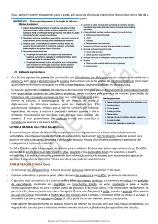 biliar, também podem desaparecer após o parto, por causa da dissolução espontânea relacionada com o fato de a
bile deixar de ser saturada com colesterol no período pós-parto.
2) Cálculos pigmentares
− Os cálculos pigmentares pretos são constituídos por bilirrubinato de cálcio puro ou por complexos semelhantes a
polímeros com cálcio e glicoproteínas de mucina, mais comuns nos pctes vítimas de estados hemolíticos (com maior
quantidade de bilirrubina conjugada na bile), cirrose hepática, síndrome de Gilbert ou fibrose cística.
− Os cálculos pigmentares marrons (castanhos ou ferrosos) são formados por sais bilirrubinato de cálcio não conjugada
com quantidades variáveis de colesterol e proteínas, sendo causados pela presença de maiores quantidades de
bilirrubina não conjugada insolúvel na bile que sofre precipitação para
formar os cálculos. A desconjugação de um excesso de mono e
diglicuronatos de bilirrubina solúveis pode ser mediada por 13-
glicuronidase endógena, embora possa ocorrer também por hidrólise
espontânea. Às vezes, a enzima é produzida também quando a bile é
infectada cronicamente por bactérias, caso em que esses cálculos são
marrons. É mais proeminente em asiáticos e está mto associada a
infecções na vesícula e na árvore biliar.
HISTÓRIA NATURAL DA LITÍASE BILIAR (Dani)
A maioria dos portadores de litíase biliar é assintomática ou oligossintomática. Uma minoria é plenamente
sintomática, em consequência da obstrução do canal cístico. Apresentam dor recidivante, podendo evoluir para
quadros de colecistite aguda, empiema e perfuração vesicular. Fístula biliar interna ou externa e peritonite são
consequentes à ruptura do colecisto.
Em 10 a 15% dos casos, há passagem de cálculos para o colédoco. Embora nem todos sejam sintomáticos, 75 a 90%
apresentarão crises dolorosas, icterícia obstrutiva, colangite e/ou pancreatite biliar. Por ocasiões, o quadro
inflamatório é brando e transitório, persistindo leve inflamação crônica da mucosa com exacerbações agudas de
permeio. É o quadro da colecistite crônica calculosa, que pode ser assintomática.
APRESENTAÇÃO CLÍNICA (Dani)
− Os sintomas não são específicos. A litíase vesicular silenciosa representa grande nº de casos.
− Quando sintomática, o paciente pode relatar discreta dor epigástrica ou no QSD, geralmente intermitente.
− O episódio mais característico é a chamada cólica biliar (dor intensa, contínua, e, raramente, em cólica, com períodos
de exacerbação, localizada em epigástrio ou hipocôndrio direito, às vezes irradiando-se para a região
interescapulovertebral, ou para a região lateral do pescoço). É de início súbito, ↑de intensidade rapidamente. Se
persistir >3 h, deve-se pensar em colecistite aguda. Ocorre mais frequente à noite, quando a vesícula biliar assume
posição horizontal, facilitando a mobilização dos cálculos para o cístico. O intervalo entre as cólicas é variável. É
frequente a presença de náuseas e vômito. A cólica pode iniciar sem nenhum evento precipitante.
− Pode ocorrer desaparecimento de cálculos biliares do interior da vesícula, sem que haja fístula bilioentérica: (a)
migração dos cálculos para o intestino, mesmo sem dor ou icterícia; (b) dissolução espontânea dos cálculos.
Baixado por Amanda Freitas (amandaalmeida1996@hotmail.com)
lOMoARcPSD|5059377
 
