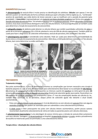 DIAGNÓSTICO (Harrison)
A ultrassonografia da vesícula biliar é muito precisa na identificação da colelitíase. Cálculos com apenas 2 mm de
diâmetro podem ser identificados de forma confiável, desde que sejam utilizados critérios rígidos [p. ex., "sombreado"
acústico de opacidades que estão dentro do lúmen vesicular e que se modificam com a posição do paciente (pela
gravidade)]. A lama biliar é representada por um material com baixa atividade ecogênica que forma uma camada na
posição mais baixa da vesícula biliar. Tal camada se desloca com as mudanças posturais, porém não produz sombreado
acústico; essas duas características distinguem a lama dos cálculos biliares. A ultrassonografia pode ser também usada
para determinar a função de esvaziamento da vesícula biliar.
A radiografia simples de abdome pode detectar os cálculos biliares que contêm quantidades suficientes de cálcio a
ponto de se tornarem radiopacos (10 a 15% de colesterol e cerca de 50% de cálculos pigmentares). Também pode ser
usada para fazer o diagnóstico de colecistite enfisematosa, vesícula de porcelana, bile calcificada e íleo biliar.
O colecistograma oral (CGO) é considerado como obsoleto. Pode ser usado para determinar a permeabilidade do
ducto cístico e a função de esvaziamento da vesícula biliar. Além disso, o CGO pode delinear o tamanho e nº de cálculos
biliares, bem como determinar se estão calcificados.
TRATAMENTO
Tratamento cirúrgico
Nos pctes assintomáticos, o risco de desenvolver sintomas ou complicações que tornem necessária uma cirurgia é
bastante pequeno (1 a 2% ao ano). Recomendação para colecistectomia deve basear-se na avaliação de três fatores:
(1) presença de sintomas suficientemente frequentes ou intensos a ponto de interferir na rotina geral do pcte; (2)
presença de complicação prévia da doença calculosa biliar (história de colecistite aguda, pancreatite, fístula biliar); ou
(3) presença de condição subjacente que predisponha o pcte a ↑ risco de complicações devidas aos cálculos (p. ex.,
vesícula biliar calcificada ou de porcelana, ataque prévio de colecistite aguda não obstante o atual estado
assintomático).
− Pctes com cálculos biliares muito volumosos (> 3 cm de diâmetro) e os com cálculos em vesícula biliar com alguma
anomalia congênita tbm podem ser aventados para ser submetidos a uma colecistectomia profilática.
− A idade jovem é fator preocupante nos pctes com cálculos biliares assintomáticos, porém poucos autores
recomendam atualmente colecistectomia de rotina em todos os pacientes jovens com cálculos silenciosos.
A colecistectomia laparoscópica é uma abordagem de acesso mínimo para a retirada da vesícula biliar juntamente
com seus cálculos. Vantagens: ↓ da permanência no hospital, incapacitação mínima e ↓custo, sendo o procedimento
de escolha na maioria dos pctes encaminhados a uma colecistectomia eletiva.
Terapia clínica – dissolução dos cálculos biliares
Baixado por Amanda Freitas (amandaalmeida1996@hotmail.com)
lOMoARcPSD|5059377
 