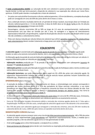 O ácido ursodesoxicólico (AUDC) ↓a saturação da bile com colesterol e parece produzir tbm uma fase cristalina
líquida lamelar na bile que torna possível a dispersão do colesterol e sua separação dos cálculos por meios físico-
químicos. O AUDC pode retardar a nucleação dos cristais de colesterol.
− Em pctes com vesícula biliar funcionante e cálculos radiotransparentes < 10 mm de diâmetro, a completa dissolução
pode ser conseguida em cerca de 50% dos pctes dentro de 6 meses a 2 anos.
− Para a obtenção de bons resultados dentro de um período de tempo razoável, essa terapia deve ser limitada aos
cálculos radiotransparentes e < 5 mm de diâmetro. A dose de AUDC deve ser de 10-15 mg/kg ao dia. Os cálculos
pigmentares não respondem à terapia com AUDC.
− Desvantagens: cálculos recorrentes (30 ça 50% ao longo de 3-5 anos de acompanhamento), medicamento
extremamente caro que deve ser tomado por até 2 anos. As vantagens e o sucesso da colecistectomia
laparoscópica reduziram, em grande parte, o papel da dissolução dos cálculos nos pctes que desejam evitar ou que
não são candidatos a colecistectomia eletiva.
− Pctes com doença induzida por cálculos biliares de colesterol que sofrem episódios recorrentes de coledocolitíase
após colecistectomia devem receber tratamento a longo prazo com ácido ursodesoxicólico.
COLECISTITE
A colecistite aguda é caracterizada pela inflamação aguda da parede da vesícula biliar. O processo agudo pode
instalar-se sobre uma vesícula cronicamente doente, isto é, uma agudização sobre colecistite crônica. (Dani)
A inflamação aguda da parede da vesícula habitualmente acompanha a obstrução do ducto cístico por um cálculo. A
resposta inflamatória pode ser induzida por três fatores: (Harrison)
− Inflamação mecânica produzida por ↑ da pressão e da distensão intraluminais com subsequente isquemia da
mucosa e da parede da vesícula biliar.
− Inflamação química causada pela liberação de lisolecitina (devido à ação da fosfolipase sobre a lectina na bile) e por
outros fatores teciduais locais.
− Inflamação bacteriana, que pode desempenhar algum papel em 50 a 85% dos pctes com colecistite aguda. Os
organismos frequentemente isolados por cultura da bile da vesícula nesses pacientes incluem Escherichia coli,
Klebsiella spp., Streptococcus spp e Clostridium spp.
EPIDEMIOLOGIA (Dani e Harrison)
− A evolução da doença é imprevisível e, principalmente em idosos, a sintomatologia nem sempre corresponde à
gravidade das lesões. Acomete entre 20 e 25% dos portadores de litíase vesicular sintomática, e sua maior
prevalência em idosos está relacionada com a frequência crescente da litíase nas últimas décadas da vida. Esse
aspecto tem grande importância porque a doença é relativamente benigna em adultos jovens, mas torna-se
progressivamente mais grave à medida que a idade ↑.
− A colecistite aguda está associada à obstrução litiásica do canal cístico em cerca de 90 a 95% dos casos. Entretanto,
formas especiais de colecistite se desenvolvem sem obstáculo aparente ao esvaziamento vesicular.
− Cerca de 75% dos pctes tratados clinicamente obtêm a remissão dos sintomas agudos dentro de 2-7 dias após a
hospitalização. Porém, em 25% dos casos, complicação de colecistite aguda ocorre não obstante o tto conservador.
− Dos 75% dos pctes com colecistite aguda que conseguem a remissão dos sintomas, cerca de 25% têm recidiva da
colecistite dentro de 1 ano, e 60% têm pelo menos um episódio recorrente dentro de 6 anos.
MANIFESTAÇÕES CLÍNICAS (Harrison)
− A colecistite aguda costuma começar como uma crise de dor biliar que piora progressivamente. ≈60 a 70% dos pctes
relatam já haver experimentado crises precedentes que regrediram espontaneamente. Porém, à medida que o
episódio progride, a dor da colecistite aguda torna-se mais generalizada no QSD.
− A dor pode irradiar para a área interescapular, a escápula D ou o ombro.
− Sinais peritoniais de inflamação (piora da dor com movimento ou respiração profunda) podem ser evidentes.
Baixado por Amanda Freitas (amandaalmeida1996@hotmail.com)
lOMoARcPSD|5059377
 
