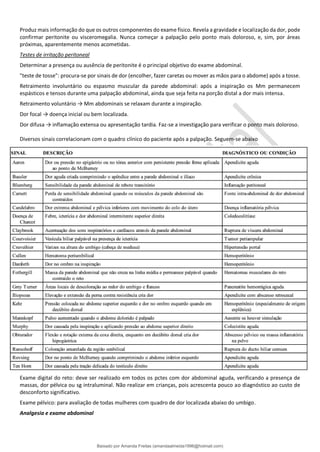 Produz mais informação do que os outros componentes do exame físico. Revela a gravidade e localização da dor, pode
confirmar peritonite ou visceromegalia. Nunca começar a palpação pelo ponto mais doloroso, e, sim, por áreas
próximas, aparentemente menos acometidas.
Testes de irritação peritoneal
Determinar a presença ou ausência de peritonite é o principal objetivo do exame abdominal.
"teste de tosse": procura-se por sinais de dor (encolher, fazer caretas ou mover as mãos para o abdome) após a tosse.
Retraimento involuntário ou espasmo muscular da parede abdominal: após a inspiração os Mm permanecem
espásticos e tensos durante uma palpação abdominal, ainda que seja feita na porção distal a dor mais intensa.
Retraimento voluntário → Mm abdominais se relaxam durante a inspiração.
Dor focal → doença inicial ou bem localizada.
Dor difusa → inflamação extensa ou apresentação tardia. Faz-se a investigação para verificar o ponto mais doloroso.
Diversos sinais correlacionam com o quadro clínico do paciente após a palpação. Seguem-se abaixo
Exame digital do reto: deve ser realizado em todos os pctes com dor abdominal aguda, verificando a presença de
massas, dor pélvica ou sg intraluminal. Não realizar em crianças, pois acrescenta pouco ao diagnóstico ao custo de
desconforto significativo.
Exame pélvico: para avaliação de todas mulheres com quadro de dor localizada abaixo do umbigo.
Analgesia e exame abdominal
Baixado por Amanda Freitas (amandaalmeida1996@hotmail.com)
lOMoARcPSD|5059377
 