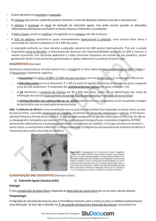 − O pcte apresenta-se anorético e nauseado.
− Os vômitos são comuns, podendo produzir sintomas e sinais de depleção volêmica vascular e extravascular.
− A icterícia é incomum no início da evolução da colecistite aguda, mas pode ocorrer quando as alterações
inflamatórias edematosas acometem os ductos biliares e linfonodos circundantes.
− A febre é baixa, porém os calafrios com agitação ou os arrepios não são incomuns.
− O QSD do abdome apresenta-se quase invariavelmente hipersensível à palpação. Uma vesícula biliar tensa e
aumentada de volume é palpável em 25 a 50% dos pctes.
− A respiração profunda ou tosse durante a palpação subcostal do QSD produz habitualmente ↑da dor e parada
inspiratória (sinal de Murphy). A descompressão dolorosa com hipersensibilidade localizada no QSD é comum, o
mesmo ocorrendo com distensão abdominal e ruídos intestinais hipoativos em virtude do íleo paralítico, porém
geralmente faltam sinais peritoniais generalizados e rigidez abdominal na ausência de perfuração.
DIAGNÓSTICO (Harrison)
Anamnese característica e um bom exame físico. A tríade de 1) início súbito de hipersensibilidade no QSD 2) febre e
3) leucocitose é altamente sugestiva.
− A leucocitose fica entre 10.000 e 15.000 céls por microlitro com um desvio para a E na contagem diferencial.
− A bilirrubina sérica torna-se levemente ↑ [< 85,5 μ.mol/L (5 mg/dL)] em menos da metade dos pctes, enquanto
cerca de 25% evidenciam ↑moderadas das aminotransferases séricas (em geral, elevação < 5x).
− O US demonstra a presença de cálculos em 90 a 95% dos casos, sendo útil na identificação dos sinais de
inflamação da vesícula (espessamento da parede, líquido pericolecístico e dilatação do ducto biliar).
− A cintilografia biliar com radionuclídio (p. ex., HIDA) poderá confirmar o diagnóstico se for visualizada a imagem
do ducto biliar sem a visualização da vesícula biliar.
OBS: A síndrome de Mirizzi é uma complicação rara na qual um cálculo biliar fica impactado no ducto cístico ou colo
da vesícula biliar, causando compressão do colédoco, resultando em obstrução coledociana e icterícia. O US mostra
cálculo(s) biliar(es) fora do ducto hepático. A colangiopancreatografia retrógrada endoscópica (CPRE) (Fig. 45.2B) ou
a colangiografia transepática percutânea (CTP) ou a colangiopancreatografia por ressonância magnética (CPRM)
demonstram habitualmente a compressão extrínseca característica do colédoco. A cirurgia consiste em remover o
ducto cístico, a vesícula biliar enferma e o cálculo impactado. O diagnóstico pré-operatório da síndrome de Mirizzi é
importante para evitar uma lesão do colédoco.
CLASSIFICAÇÃO DAS COLECISTITES (Harrison e Dani)
1) Colecistite Aguda Calculosa (CAC)
Etiologia
É uma complicação da litíase biliar e depende da obstrução do canal cístico por um ou mais cálculos biliares.
Fisiopatologia
A migração de cálculo(s) da vesícula para o infundíbulo vesicular, para o cístico ou para o colédoco pode provocar
uma obstrução. Se esta não é aliviada, há ↑ da pressão intraluminal e distensão da vesícula. Isso provoca os
Baixado por Amanda Freitas (amandaalmeida1996@hotmail.com)
lOMoARcPSD|5059377
 