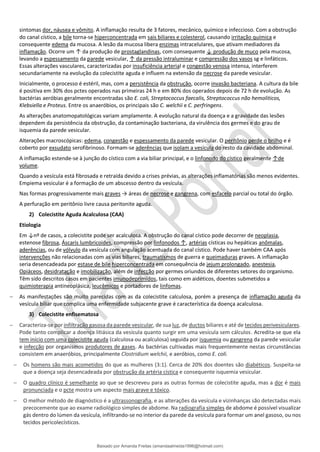 sintomas dor, náusea e vômito. A inflamação resulta de 3 fatores, mecânico, químico e infeccioso. Com a obstrução
do canal cístico, a bile torna-se hiperconcentrada em sais biliares e colesterol, causando irritação química e
consequente edema da mucosa. A lesão da mucosa libera enzimas intracelulares, que ativam mediadores da
inflamação. Ocorre um ↑ da produção de prostaglandinas, com consequente ↓ produção de muco pela mucosa,
levando a espessamento da parede vesicular, ↑ da pressão intraluminar e compressão dos vasos sg e linfáticos.
Essas alterações vasculares, caracterizadas por insuficiência arterial e congestão venosa intensa, interferem
secundariamente na evolução da colecistite aguda e influem na extensão da necrose da parede vesicular.
Inicialmente, o processo é estéril, mas, com a persistência da obstrução, ocorre invasão bacteriana. A cultura da bile
é positiva em 30% dos pctes operados nas primeiras 24 h e em 80% dos operados depois de 72 h de evolução. As
bactérias aeróbias geralmente encontradas são E. coli, Streptococcus faecalis, Streptococcus não hemoliticos,
Klebsiella e Proteus. Entre os anaeróbios, os principais são C. welchii e C. perfringens.
As alterações anatomopatológicas variam amplamente. A evolução natural da doença e a gravidade das lesões
dependem da persistência da obstrução, da contaminação bacteriana, da virulência dos germes e do grau de
isquemia da parede vesicular.
Alterações macroscópicas: edema, congestão e espessamento da parede vesicular. O peritônio perde o brilho e é
coberto por exsudato serofibrinoso. Formam-se aderências que isolam a vesícula do resto da cavidade abdominal.
A inflamação estende-se à junção do cístico com a via biliar principal, e o linfonodo do cístico geralmente ↑de
volume.
Quando a vesícula está fibrosada e retraída devido a crises prévias, as alterações inflamatórias são menos evidentes.
Empiema vesicular é a formação de um abscesso dentro da vesícula.
Nas formas progressivamente mais graves → áreas de necrose e gangrena, com esfacelo parcial ou total do órgão.
A perfuração em peritônio livre causa peritonite aguda.
2) Colecistite Aguda Acalculosa (CAA)
Etiologia
Em ↓nº de casos, a colecistite pode ser acalculosa. A obstrução do canal cístico pode decorrer de neoplasia,
estenose fibrosa, Áscaris lumbricoides, compressão por linfonodos ↑, artérias císticas ou hepáticas anômalas,
aderências, ou de vólvulo da vesícula com angulação acentuada do canal cístico. Pode haver também CAA após
intervenções não relacionadas com as vias biliares, traumatismos de guerra e queimaduras graves. A inflamação
seria desencadeada por estase de bile hiperconcentrada em consequência de jejum prolongado, anestesia,
Opiáceos, desidratação e imobilização, além de infecção por germes oriundos de diferentes setores do organismo.
Têm sido descritos casos em pacientes imunodeprimidos, tais como em aidéticos, doentes submetidos a
quimioterapia antineoplásica, leucêmicos e portadores de linfomas.
− As manifestações são muito parecidas com as da colecistite calculosa, porém a presença de inflamação aguda da
vesícula biliar que complica uma enfermidade subjacente grave é característica da doença acalculosa.
3) Colecistite enfisematosa
− Caracteriza-se por infiltração gasosa da parede vesicular, de sua luz, de ductos biliares e até de tecidos perivesiculares.
Pode tanto complicar a doença litiásica da vesícula quanto surgir em uma vesícula sem cálculos. Acredita-se que ela
tem início com uma colecistite aguda (calculosa ou acalculosa) seguida por isquemia ou gangrena da parede vesicular
e infecção por organismos produtores de gases. As bactérias cultivadas mais frequentemente nestas circunstâncias
consistem em anaeróbios, principalmente Clostridium welchii, e aeróbios, como E. coli.
− Os homens são mais acometidos do que as mulheres (3:1). Cerca de 20% dos doentes são diabéticos. Suspeita-se
que a doença seja desencadeada por obstrução da artéria cística e consequente isquemia vesicular.
− O quadro clínico é semelhante ao que se descreveu para as outras formas de colecistite aguda, mas a dor é mais
pronunciada e o pcte mostra um aspecto mais grave e tóxico.
− O melhor método de diagnóstico é a ultrassonografia, e as alterações da vesícula e vizinhanças são detectadas mais
precocemente que ao exame radiológico simples de abdome. Na radiografia simples de abdome é possível visualizar
gás dentro do lúmen da vesícula, infiltrando-se no interior da parede da vesícula para formar um anel gasoso, ou nos
tecidos pericolecísticos.
Baixado por Amanda Freitas (amandaalmeida1996@hotmail.com)
lOMoARcPSD|5059377
 