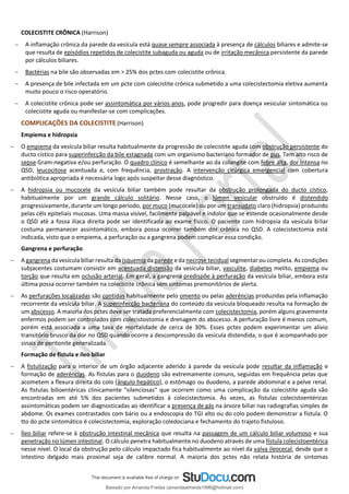COLECISTITE CRÔNICA (Harrison)
− A inflamação crônica da parede da vesícula está quase sempre associada à presença de cálculos biliares e admite-se
que resulta de episódios repetidos de colecistite subaguda ou aguda ou de irritação mecânica persistente da parede
por cálculos biliares.
− Bactérias na bile são observadas em > 25% dos pctes com colecistite crônica.
− A presença de bile infectada em um pcte com colecistite crônica submetido a uma colecistectomia eletiva aumenta
muito pouco o risco operatório.
− A colecistite crônica pode ser assintomática por vários anos, pode progredir para doença vesicular sintomática ou
colecistite aguda ou manifestar-se com complicações.
COMPLICAÇÕES DA COLECISTITE (Harrison)
Empiema e hidropsia
− O empiema da vesícula biliar resulta habitualmente da progressão de colecistite aguda com obstrução persistente do
ducto cístico para superinfecção da bile estagnada com um organismo bacteriano formador de pus. Tem alto risco de
sepse Gram-negativa e/ou perfuração. O quadro clínico é semelhante ao da colangite com febre alta, dor intensa no
QSD, leucocitose acentuada e, com frequência, prostração. A intervenção cirúrgica emergencial com cobertura
antibiótica apropriada é necessária logo após suspeitar desse diagnóstico.
− A hidropsia ou mucocele da vesícula biliar também pode resultar da obstrução prolongada do ducto cístico,
habitualmente por um grande cálculo solitário. Nesse caso, o lúmen vesicular obstruído é distendido
progressivamente, durante um longo período, por muco (mucocele) ou por um transudato claro (hidropsia) produzido
pelas céls epiteliais mucosas. Uma massa visível, facilmente palpável e indolor que se estende ocasionalmente desde
o QSD até a fossa ilíaca direita pode ser identificada ao exame físico. O paciente com hidropsia da vesícula biliar
costuma permanecer assintomático, embora possa ocorrer também dor crônica no QSD. A colecistectomia está
indicada, visto que o empiema, a perfuração ou a gangrena podem complicar essa condição.
Gangrena e perfuração
− A gangrena da vesícula biliar resulta da isquemia da parede e da necrose tecidual segmentar ou completa. As condições
subjacentes costumam consistir em acentuada distensão da vesícula biliar, vasculite, diabetes melito, empiema ou
torção que resulta em oclusão arterial. Em geral, a gangrena predispõe à perfuração da vesícula biliar, embora esta
última possa ocorrer também na colecistite crônica sem sintomas premonitórios de alerta.
− As perfurações localizadas são contidas habitualmente pelo omento ou pelas aderências produzidas pela inflamação
recorrente da vesícula biliar. A superinfecção bacteriana do conteúdo da vesícula bloqueado resulta na formação de
um abscesso. A maioria dos pctes deve ser tratada preferencialmente com colecistectomia, porém alguns gravemente
enfermos podem ser controlados com colecistostomia e drenagem do abscesso. A perfuração livre é menos comum,
porém está associada a uma taxa de mortalidade de cerca de 30%. Esses pctes podem experimentar um alívio
transitório brusco da dor no QSD quando ocorre a descompressão da vesícula distendida, o que é acompanhado por
sinais de peritonite generalizada.
Formação de fístula e íleo biliar
− A fistulização para o interior de um órgão adjacente aderido à parede da vesícula pode resultar da inflamação e
formação de aderências. As fístulas para o duodeno são extremamente comuns, seguidas em frequência pelas que
acometem a flexura direita do colo (ângulo hepático), o estômago ou duodeno, a parede abdominal e a pelve renal.
As fístulas bilioentéricas clinicamente "silenciosas" que ocorrem como uma complicação da colecistite aguda são
encontradas em até 5% dos pacientes submetidos à colecistectomia. Às vezes, as fístulas colecistoentéricas
assintomáticas podem ser diagnosticadas ao identificar a presença de gás na árvore biliar nas radiografias simples de
abdome. Os exames contrastados com bário ou a endoscopia do TGI alto ou do colo podem demonstrar a fístula. O
tto do pcte sintomático é colecistectomia, exploração coledociana e fechamento do trajeto fistuloso.
− Íleo biliar refere-se à obstrução intestinal mecânica que resulta na passagem de um cálculo biliar volumoso e sua
penetração no lúmen intestinal. O cálculo penetra habitualmente no duodeno através de uma fístula colecistoentérica
nesse nível. O local da obstrução pelo cálculo impactado fica habitualmente ao nível da valva ileocecal, desde que o
intestino delgado mais proximal seja de calibre normal. A maioria dos pctes não relata história de sintomas
Baixado por Amanda Freitas (amandaalmeida1996@hotmail.com)
lOMoARcPSD|5059377
 