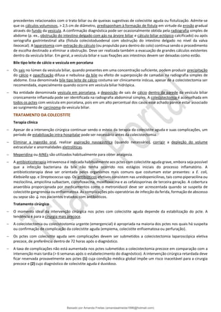 precedentes relacionados com o trato biliar ou de queixas sugestivas de colecistite aguda ou fistulização. Admite-se
que os cálculos volumosos, > 2,5 cm de diâmetro, predisponham à formação de fístula em virtude da erosão gradual
através do fundo da vesícula. A confirmação diagnóstica pode ser ocasionalmente obtida pela radiografia simples de
abdome (p. ex., obstrução do intestino delgado com gás na árvore biliar e cálculo biliar ectópico calcificado) ou após
seriografia gastrintestinal alta (fístula colecistoduodenal com obstrução do intestino delgado no nível da valva
ileocecal). A laparotomia com extração do cálculo (ou propulsão para dentro do colo) continua sendo o procedimento
de escolha destinado a eliminar a obstrução. Deve ser realizada também a evacuação de grandes cálculos existentes
dentro da vesícula biliar. Em geral, a vesícula biliar e suas fixações aos intestinos devem ser deixadas como estão.
Bile tipo leite de cálcio e vesícula em porcelana
− Os sais no lúmen da vesícula biliar, quando presentes em uma concentração suficiente, podem produzir precipitação
do cálcio e opacificação difusa e nebulosa da bile ou efeito de superposição de camadas na radiografia simples de
abdome. Essa denominada bile tipo leite de cálcio costuma ser clinicamente inócua, apesar de a colecistectomia ser
recomendada, especialmente quando ocorre em vesícula biliar hidrópica.
− Na entidade denominada vesícula em porcelana, a deposição de sais de cálcio dentro da parede da vesícula biliar
cronicamente inflamada pode ser identificada na radiografia abdominal simples. A colecistectomia é aconselhada em
todos os pctes com vesícula em porcelana, pois em um alto percentual dos casos esse achado parece estar associado
ao surgimento de carcinoma da vesícula biliar.
TRATAMENTO DA COLECISTITE
Terapia clínica
− Apesar de a intervenção cirúrgica continuar sendo o esteio da terapia da colecistite aguda e suas complicações, um
período de estabilização intra-hospitalar pode ser necessário antes da colecistectomia.
− Eliminar a ingestão oral, realizar aspiração nasogástrica (quando necessário), corrigir a depleção do volume
extracelular e anormalidades eletrolíticas.
− Meperidina ou AINEs são utilizados habitualmente para obter analgesia.
− A antibioticoterapia intravenosa é indicada habitualmente aos pctes com colecistite aguda grave, embora seja possível
que a infecção bacteriana da bile não tenha ocorrido nos estágios iniciais do processo inflamatório. A
antibioticoterapia deve ser orientada pelos organismos mais comuns que costumam estar presentes: a E. coli,
Klebsiella spp. e Streptococcus spp. Os antibióticos efetivos consistem nas ureidopenicilinas, tais como piperacilina ou
mezlocilina, ampicilina sulbactam, ciprofloxacina, moxifloxacina e as cefalosporinas de terceira geração. A cobertura
anaeróbia proporcionada por medicamentos como o metronidazol deve ser acrescentada quando se suspeita de
colecistite gangrenosa ou enfisematosa. As complicações pós-operatórias de infecção da ferida, formação de abscesso
ou sepse são ↓ nos pacientes tratados com antibióticos.
Tratamento cirúrgico
− O momento ideal da intervenção cirúrgica nos pctes com colecistite aguda depende da estabilização do pcte. A
tendência é para a cirurgia mais precoce.
− A colecistectomia ou colecistostomia urgente (emergencial) é apropriada na maioria dos pctes nos quais há suspeita
ou confirmação de complicação da colecistite aguda (empiema, colecistite enfisematosa ou perfuração).
− Os pctes com colecistite aguda sem complicações devem ser submetidos a colecistectomia laparoscópica eletiva
precoce, de preferência dentro de 72 horas após o diagnóstico.
− A taxa de complicações não está aumentada nos pctes submetidos a colecistectomia precoce em comparação com a
intervenção mais tardia (> 6 semanas após o estabelecimento do diagnóstico). A intervenção cirúrgica retardada deve
ficar reservada provavelmente aos pctes (1) cuja condição médica global impõe um risco inaceitável para a cirurgia
precoce e (2) cujo diagnóstico de colecistite aguda é duvidoso.
Baixado por Amanda Freitas (amandaalmeida1996@hotmail.com)
lOMoARcPSD|5059377
 