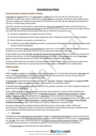 COLEDOCOLITÍASE
FISIOPATOLOGIA E MANIFESTAÇÕES CLÍNICAS
A passagem de cálculos biliares e sua penetração no colédoco ocorre em cerca de 10 a 15% dos pctes com
colelitíase. A incidência de cálculos coledocianos ↑ com a idade mais avançada. Até 25% dos idosos podem possuir
cálculos no colédoco por ocasião da colecistectomia. Cálculos nos ductos que não são detectados são deixados em
cerca de 1 a 5% dos pctes colectomizados.
A grande maioria de cálculos ductais é representada por cálculos de colesterol formados na vesícula biliar, que a
seguir migram para a árvore biliar extra-hepática através do ducto cístico. Os cálculos primários com origem de novo
nos ductos são habitualmente cálculos pigmentares que se manifestam em pacientes com:
(1) Parasitismo hepatobiliar ou colangite recorrente crônica;
(2) Anomalias congênitas dos ductos biliares (doença de Caroli - dilatação dos dutos biliares dentro do fígado);
(3) Ductos dilatados, esclerosados ou estreitados; ou
(4) Um defeito do gene MDR3 (ABCB4) que acarreta a secreção biliar alterada de fosfolipídios (colelitíase associada
a baixos níveis de fosfolipídios).
Os cálculos coledocianos podem ser assintomáticos por vários anos, ser eliminados espontaneamente e penetrar o
duodeno ou (na maioria das vezes) manifestar-se com cólica biliar na forma de complicação.
Os pctes podem apresentar dor biliar, elevação de enzimas hepáticas hepatocelulares e canaliculares, em geral com
predomínio das últimas. Em caso de obstrução persistente do colédoco, ocorre elevação dos níveis de bilirrubina
total, às custas da fração de bilirrubina direta, manifestando-se, clinicamente com icterícia.
O processo inflamatório de um quadro de colecistite aguda tbm pode resultar na elevação bioquímica de enzimas
hepatocelulares, interferindo na acurácia dos parâmetros bioquímicos como preditores de coledocolitíase.
COMPLICAÇÕES
• Colangite
Pode ser aguda ou crônica, e os sintomas resultam de inflamação, que é causada habitualmente por obstrução pelo
menos parcial ao fluxo da bile. As bactérias estão presentes na cultura de bile em cerca de 75% dos pctes com
colangite aguda logo no início da evolução sintomática.
A manifestação característica da colangite aguda envolve *dor biliar, *icterícia e *picos febris com calafrios (tríade
de Charcot). As culturas de sangue são positivas com frequência, e a leucocitose é típica.
A colangite aguda não supurativa é extremamente comum, podendo responder com relativa rapidez às medidas de
apoio e ao tto com antibióticos.
Porém, na colangite aguda supurativa, a presença de pus sob pressão em um sistema ductal completamente
obstruído dá origem a sintomas decorrentes da toxicidade acentuada - confusão mental, bacteremia e choque
séptico. A resposta ao tto realizado apenas com antibióticos nestas circunstâncias é relativamente precária,
múltiplos abscessos hepáticos estão presentes com frequência, e a taxa de mortalidade aproxima-se de 100%, a não
ser quando se consegue o alívio endoscópico ou cirúrgico imediato da obstrução e a drenagem da bile infectada.
Pentade de Reinauld (dor biliar, icterícia, febre com calafrios, hipotensão e confusão mental).
O controle endoscópico da colangite bacteriana é tão eficaz quanto a intervenção cirúrgica. A CPRE com
esfincterotomia endoscópica é segura e representa o procedimento inicial preferido tanto para o estabelecimento
de um diagnóstico definitivo quanto para proporcionar uma terapia efetiva.
• Pancreatite
A entidade associada observada mais comumente em pctes com pancreatite não alcoólica é a doença do trato biliar.
A evidência bioquímica de inflamação pancreática complica a colecistite aguda em 15% dos casos e a coledocolitíase
em > de 30%, com o fator comum parecendo ser a passagem de cálculos biliares através do colédoco. Uma
pancreatite coexistente deve ser suspeitada nos pacientes com sintomas de colecistite que manifestam:
(1) dor nas costas ou à esquerda da linha média abdominal;
Baixado por Amanda Freitas (amandaalmeida1996@hotmail.com)
lOMoARcPSD|5059377
 