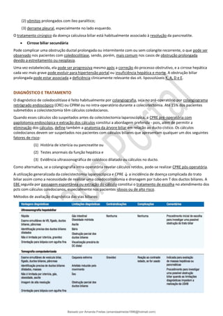 (2) vômitos prolongados com íleo paralítico;
(3) derrame pleural, especialmente no lado esquerdo.
O tratamento cirúrgico da doença calculosa biliar está habitualmente associado à resolução da pancreatite.
• Cirrose biliar secundária
Pode complicar uma obstrução ductal prolongada ou intermitente com ou sem colangite recorrente, o que pode ser
observado nos pacientes com coledocolitíase, sendo, porém, mais comum nos casos de obstrução prolongada
devido a estreitamento ou neoplasia.
Uma vez estabelecida, ela pode ser progressiva mesmo após a correção do processo obstrutivo, e a cirrose hepática
cada vez mais grave pode evoluir para hipertensão portal ou insuficiência hepática e morte. A obstrução biliar
prolongada pode estar associada a deficiência clinicamente relevante das vit. lipossolúveis K, A, D e E.
DIAGNÓSTICO E TRATAMENTO
O diagnóstico de coledocolitíase é feito habitualmente por colangiografia, seja no pré-operatório por colangiograma
retrógrado endoscópico (CRE) ou CPRM ou no intra-operatório durante a colecistectomia. Até 15% dos pacientes
submetidos a colecistectomia têm cálculos coledocianos.
Quando esses cálculos são suspeitados antes da colecistectomia laparoscópica, a CPRE pré-operatória com
papilotomia endoscópica e extração dos cálculos constitui a abordagem preferida - pois, além de permitir a
eliminação dos cálculos, define também a anatomia da árvore biliar em relação ao ducto cístico. Os cálculos
coledocianos devem ser suspeitados nos pacientes com cálculos biliares que apresentam qualquer um dos seguintes
fatores de risco:
(1) História de icterícia ou pancreatite ou
(2) Testes anormais da função hepática e
(3) Evidência ultrassonográfica de colédoco dilatado ou cálculos no ducto.
Como alternativa, se a colangiografia intra-operatória revelar cálculos retidos, pode-se realizar CPRE pós-operatória.
A utilização generalizada da colecistectomia laparoscópica e CPRE ↓ a incidência de doença complicada do trato
biliar assim como a necessidade de realizar uma coledocolitotomia e drenagem por tubo em T dos ductos biliares. A
EBE seguida por passagem espontânea ou extração do cálculo constitui o tratamento de escolha no atendimento dos
pcts com cálculos coledocianos, especialmente nos pacientes idosos ou de alto risco.
Métodos de avaliação diagnóstica das vias biliares:
Baixado por Amanda Freitas (amandaalmeida1996@hotmail.com)
lOMoARcPSD|5059377
 
