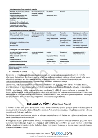 ❖ Síndrome de Mirizzi
Caracteriza-se pela obstrução do ducto hepático comum por compressão extrínseca de cálculos da vesícula
biliar ou do ducto cístico. Geralmente, ocorre pela impactação de um cálculo maior no colo da vesícula biliar ou no
infundíbulo, adjacente aos ductos extra-hepáticos, podendo evoluir com o desenvolvimento de fístulas
colecistobiliares e colecistoentéricas, caracterizando diferentes estádios da doença.
Ocorre em 0,2 a 1,5% dos pacientes com colelitíase. Predomina em mulheres, entre a 5a
e a 7a
décadas de vida,
gerando sintomas de icterícia obstrutiva. As principais complicações são colecistite aguda, colangite ou pancreatite.
A CPRE é o método de escolha para avaliação, com acurácia de 55 a 90%. O tratamento baseia-se no estágio da
doença, podendo variar desde colecistectomia até reconstrução biliar. Em razão de aproximadamente 25% dos casos
de síndrome de Mirizzi estarem relacionados com câncer da vesícula biliar, uma avaliação intraoperatória histológica
por congelamento deve ser realizada para permitir adequada ressecção da lesão.
REFLEXO DO VÔMITO (guyton e Ângelo)
O vômito é o meio pelo qual o TGI superior se livra do seu conteúdo, quando qualquer parte do trato superior é
excessivamente irritada, hiperdistendida ou hiperexcitada. A distensão excessiva ou a irritação do duodeno é estímulo
especialmente forte para o vômito.
Os sinais sensoriais que iniciam o vômito se originam, principalmente, da faringe, do esôfago, do estômago e das
partes superiores do intestino delgado.
A irritação da mucosa gastrointestinal estimula viscerorreceptores, originando impulsos aferentes que, pelas fibras
aferentes viscerais do vago, chegam até o núcleo do trato solitário. Daí saem fibras que levam impulsos ao centro do
vômito (situado na formação reticular do bulbo). Desse centro saem fibras que se ligam a áreas responsáveis pelas
respostas motoras do vômito:
Baixado por Amanda Freitas (amandaalmeida1996@hotmail.com)
lOMoARcPSD|5059377
 