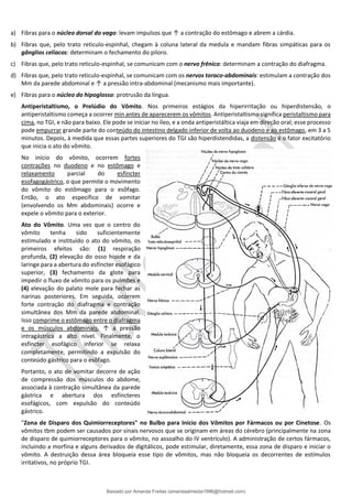 a) Fibras para o núcleo dorsal do vago: levam impulsos que ↑ a contração do estômago e abrem a cárdia.
b) Fibras que, pelo trato reticulo-espinhal, chegam à coluna lateral da medula e mandam fibras simpáticas para os
gânglios celíacos: determinam o fechamento do piloro.
c) Fibras que, pelo trato reticulo-espinhal, se comunicam com o nervo frênico: determinam a contração do diafragma.
d) Fibras que, pelo trato reticulo-espinhal, se comunicam com os nervos toraco-abdominais: estimulam a contração dos
Mm da parede abdominal e ↑ a pressão intra-abdominal (mecanismo mais importante).
e) Fibras para o núcleo do hipoglosso: protrusão da língua.
Antiperistaltismo, o Prelúdio do Vômito. Nos primeiros estágios da hiperirritação ou hiperdistensão, o
antiperistaltismo começa a ocorrer min antes de aparecerem os vômitos. Antiperistaltismo significa peristaltismo para
cima, no TGI, e não para baixo. Ele pode se iniciar no íleo, e a onda antiperistáltica viaja em direção oral; esse processo
pode empurrar grande parte do conteúdo do intestino delgado inferior de volta ao duodeno e ao estômago, em 3 a 5
minutos. Depois, à medida que essas partes superiores do TGI são hiperdistendidas, a distensão é o fator excitatório
que inicia o ato do vômito.
No início do vômito, ocorrem fortes
contrações no duodeno e no estômago e
relaxamento parcial do esfíncter
esofagogástrico, o que permite o movimento
do vômito do estômago para o esôfago.
Então, o ato específico de vomitar
(envolvendo os Mm abdominais) ocorre e
expele o vômito para o exterior.
Ato do Vômito. Uma vez que o centro do
vômito tenha sido suficientemente
estimulado e instituído o ato do vômito, os
primeiros efeitos são: (1) respiração
profunda, (2) elevação do osso hioide e da
laringe para a abertura do esfíncter esofágico
superior, (3) fechamento da glote para
impedir o fluxo de vômito para os pulmões e
(4) elevação do palato mole para fechar as
narinas posteriores. Em seguida, ocorrem
forte contração do diafragma e contração
simultânea dos Mm da parede abdominal.
Isso comprime o estômago entre o diafragma
e os músculos abdominais, ↑ a pressão
intragástrica a alto nível. Finalmente, o
esfíncter esofágico inferior se relaxa
completamente, permitindo a expulsão do
conteúdo gástrico para o esôfago.
Portanto, o ato de vomitar decorre de ação
de compressão dos músculos do abdome,
associada à contração simultânea da parede
gástrica e abertura dos esfíncteres
esofágicos, com expulsão do conteúdo
gástrico.
"Zona de Disparo dos Quimiorreceptores" no Bulbo para Início dos Vômitos por Fármacos ou por Cinetose. Os
vômitos tbm podem ser causados por sinais nervosos que se originam em áreas do cérebro (principalmente na zona
de disparo de quimiorreceptores para o vômito, no assoalho do IV ventrículo). A administração de certos fármacos,
incluindo a morfina e alguns derivados de digitálicos, pode estimular, diretamente, essa zona de disparo e iniciar o
vômito. A destruição dessa área bloqueia esse tipo de vômitos, mas não bloqueia os decorrentes de estímulos
irritativos, no próprio TGI.
Baixado por Amanda Freitas (amandaalmeida1996@hotmail.com)
lOMoARcPSD|5059377
 