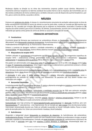 Mudanças rápidas na direção ou no ritmo dos movimentos corporais podem causar vômitos. Mecanismo: o
movimento estimula receptores no labirinto vestibular do ouvido interno e daí os impulsos são transmitidos por via
dos núcleos vestibulares do tronco cerebral para o cerebelo e daí para a zona de disparo dos quimiorreceptores e, por
fim, para o centro do vômito, causando o vômito.
NÁUSEA
Costuma ser pródromo do vômito. A náusea é o reconhecimento consciente da excitação subconsciente na área do
bulbo estreitamente associada ao centro do vômito ou que faz parte dele, e pode ser causada por (1) impulsos que
venham do TGI, causados por irritação, (2) impulsos que se originem no mesencéfalo, associados à cinetose ou (3)
impulsos do córtex cerebral, para iniciar os vômitos. Os vômitos, ocasionalmente, ocorrem sem a sensação de náusea,
indicando que apenas certas partes do centro do vômito se associam à sensação de náusea.
FÁRMACOS ANTIEMÉTICOS
❖ Fenotiazínicos
O primeiro grupo de fármacos que mostraram ser antieméticos eficazes, as fenotiazinas, como a proclorperazina
(Buccastem), atua bloqueando receptores da dopamina. A proclorperazina é eficaz contra quimioterápicos pouco ou
moderadamente emetogênicos (p. ex. ﬂuorouracilo e doxorrubicina).
Embora o aumento da dosagem melhore a atividade antiemética, os efeitos adversos, incluindo hipotensão e
intranquilidade, são dose-limitantes. Outros efeitos adversos incluem sintomas extrapiramidais e sedação.
❖ Bloqueadores do receptor 5HT3
Também utilizado na quimioterapia principalmente por sua longa duração de ação. Os antagonistas específicos do
receptor 5HT3 – ondansetrona (4-8mg), granisetrona (injet. 1mg), palonosetrona e dolasetrona - bloqueiam
seletivamente os receptores 5HT3 na periferia (fibras aferentes vagais viscerais) e no cérebro (CTZ).
Eles podem ser administrados como dose única antes da quimioterapia (por via IV ou VO) e são eficazes contra todos
os graus de tratamentos emetogênicos. Uma triagem registrou que ondansetrona e granisetrona evitaram a êmese
em 50 a 60% dos pacientes tratados com cisplatina.
Esses fármacos são extensamente biotransformados no fígado, com a hidroxidolasetrona sendo o metabólito ativo da
dolasetrona. Assim, doses desses fármacos devem ser ajustadas em pacientes com insuficiência hepática.
A eliminação é pela urina. O efeito adverso comum é a cefaleia. Alterações eletrocardiográficas, como o
prolongamento do intervalo QT, podem ocorrer com dolasetrona. Os pacientes sob risco devem receber essa
medicação com cautela.
❖ Benzamidas substituídas
A metoclopramida (Plasil), é muito eficaz em doses ↑ contra a altamente emetogênica cisplatina, prevenindo a êmese
em 30 a 40% dos pacientes e ↓ a êmese na maioria.
Atua como antagonista da dopamina, estimulando a motilidade muscular lisa do TGIS sem estimular secreções
gástricas, biliar e pancreática. Mecanismo de ação desconhecido (↑ tônus e amplitude das contrações gástricas, relaxa
piloro, duodeno e jejuno ajudando no esvaziamento gástrico).
Os efeitos adversos antidopaminérgicos, incluindo sedação, diarreia e sintomas extrapiramidais, limitam o uso de
doses elevadas. Este fármaco é usado comumente como pró-cinético.
Contraindicado caso haja presença de hemorragia/perfuração gastrointestinal ou obstrução mecânica; pcts com
feocromocitoma (↑ catecolaminas - crise hipertensiva). De ser tomado por até 3 meses (risco de discinesia tardia).
Interromper amamentação durante uso. Pode ser utilizado na gravidez se houver indicação médica. Possui a maior
parte da excreção pelos rins. Evitar uso concomitante: levadopa, álcool (sedação),
❖ Butirofenonas
Droperidol e haloperidol atuam bloqueando os receptores de dopamina. As butirofenonas são antieméticos
moderadamente eficazes. O droperidol é usado com mais frequência para sedação em endoscopia e cirurgia, em geral
associado a opioides ou benzodiazepinas. Contudo, ele pode prolongar o intervalo QT, parkinsonismo e discinesia. Na
prática atual, é reservado para pcts cuja resposta a outros fármacos é inadequada. Amamentação deve ser
Baixado por Amanda Freitas (amandaalmeida1996@hotmail.com)
lOMoARcPSD|5059377
 