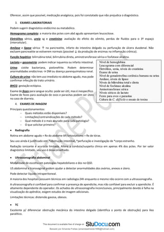 Oferecer, assim que possível, medicação analgésica, pois foi constatado que não prejudica o diagnóstico.
3. EXAMES LABORATORIAIS
Podem sugerir diagnóstico endócrino ou metabólico.
Hemograma completo: a maioria dos pctes com abd agudo apresentam leucocitose.
Eletrólitos sérico, ureia sg e creatinina: avaliação do efeito do vômito, perdas de fluidos para o 3º espaço
(intercelular).
Amilase e lipase sérica: ↑ na pancreatite, infarto do intestino delgado ou perfuração de úlcera duodenal. Não
excluem pancreatite se estiverem normais (possível ↓ da produção de enzimas na inflamação crônica).
Função hepática: bilirrubina total, bilirrubina direta, aminotransferase sérica e fosfatase alcalina.
Lactato e gasometria: podem indicar isquemia ou infarto intestinal.
Urina: cistite bacteriana, pielonefrite. Podem determinar
anormalidades endócrinas → DM ou doença parenquimatosa renal.
Cultura de urina: não tem uso imediato no abdome agudo, mas pode
confirmar infecção do trato urinário.
BHCG: gestação ectópica.
Exame de fezes para sangue oculto: pode ser útil, mas é inespecífico.
Exame de fezes para avaliação de ovos e parasitas podem ser úteis
no caso de diarreia.
4. EXAMES DE IMAGEM
Principais questionamentos:
− Quais métodos estão disponíveis?
− Limitações/contraindicações de cada método?
− Qual método é o mais acurado para cada patologia?
− O que solicitar primeiro?
• Radiografia
Rotina em abdome agudo = Rx do abdome AP/ortostatismo + Rx de tórax.
Seu uso ainda é justificado em: *obstrução intestinal, *perfuração e investigação de *corpo estranho.
Radiação ionizante e acurácia limitada. Altera a conduta/suspeita clínica em apenas 4% dos pctes. Por ter valor
diagnóstico limitado, seu uso é desaconselhado.
• Ultrassonografia abdominal
Modalidade de escolha em patologias hepatobiliares e dos no QSD.
US abdominal e transvaginal podem ajudar a detectar anormalidades dos ovários, anexos e útero.
Pode detectar líquido intraperitoneal.
A maioria dos hospitais possuem técnicos em radiologia 24h enquanto o mesmo não ocorre com a ultrassonografia.
A ultrassonografia é confiável para confirmar a presença de apendicite, mas não confiável para excluir a apendicite. É
altamente dependente do operador. Os achados de ultrassonografia inconclusivos, principalmente devido à falha na
visualização do apêndice, exigem estudos de imagem adicionais.
Limitações técnicas: distensão gasosa, obesos.
• TC
Excelente p/ diferenciar obstrução mecânica do intestino delgado (identifica o ponto de obstrução) para íleo
paralítico.
Baixado por Amanda Freitas (amandaalmeida1996@hotmail.com)
lOMoARcPSD|5059377
 