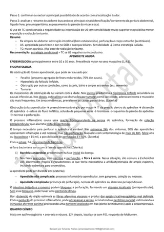 Passo 1: confirmar ou excluir a principal possibilidade de acordo com a localização da dor.
Passo 2: analisar o restante do abdome buscando os principais sinais (densificação/borramento da gordura abdominal,
líquido livre, pneumoperitônio, espessamento da parede da víscera oca).
O uso de TC condicionada a negatividade ou inconclusão do US tem sensibilidade muito superior e possibilita menor
exposição a radiação ionizante.
Resumo:
− Rx simples de abdome: obstrução intestinal (bem estabelecida), perfuração e corpo estranho (acetitáveis).
− US: apropriada para febre e dor no QSD e doenças biliares. Sensibilidade ↓ como estratégia isolada.
− TC: maior acurácia. Alta dose de radiação ionizante.
Recomendação: estratégia condicional = TC se US negativo ou inconclusivo.
APENDICITE AGUDA
EPIDEMIOLOGIA: principalmente entre 10 a 30 anos. Prevalência maior no sexo masculino (1,4:1).
FISIOPATOLOGIA
Há obstrução do lúmen apendicular, que pode ser causado por:
− Fecalito (pequeno agregado de fezes endurecidas; 70% dos casos),
− Hiperplesia do folículo linfoide,
− Obstrução por outras condições, como áscaris, bário e corpos estranhos (ex.: semente)
− Tumores
Os mecanismos de obstrução da luz variam com a idade. Nos jovens, predomina a hiperplasia linfoide secundária às
causas infecciosas. Nos idosos, os fecalitos e as obstruções por tumores como carcinoide, adenocarcinoma e mucocele
são mais frequentes. Em áreas endêmicas, prevalecem as causas parasitárias. (Zaterka)
Obstrução da luz apendicular → preenchimento do órgão por muco → ↑ da pressão dentro do apêndice → distensão
do apêndice → estase do fluxo linfático, oclusão de pequenas veias → trombose → isquemia da parede do apêndice
→ necrose e perfuração.
O processo inflamatório causa uma reação fibrinopurulenta na serosa do apêndice, formação de coleção
periapendicular que acarreta irritação peritoneal.
O tempo necessário para perfurar o apêndice é variável. Nas primeiras 24h dos sintomas, 90% das apendicites
apresentam inflamação e até necrose, mas não perfuração. Naqueles com sintomatologia de mais de 48h, febre alta
ou leucocitose > 15 mil, a possibilidade de perfuração é > 50%. (Zaterka)
Com a estase, há crescimento de bactérias.
A flora bacteriana varia com a fase da apendicite: (Zaterka)
1) Bactérias anaeróbias predominam na fase inicial da doença.
2) Nas fases avançadas, com necrose e perfuração, a flora é mista. Nessa situação, são comuns a Escherichia
coli, Bacteroides fragilis e Pseudomonas, o que torna mandatória a antibioticoterapia de amplo espectro,
incluindo cobertura para anaerobios.
A apendicite pode ser dividida em: (Zaterka)
− Apendicite não complicada: processo inflamatório apendicular, sem gangrena, coleção ou necrose.
− Apendicite complicada: presença de perfuração, necrose do apêndice ou abscesso periapendicular.
O intestino delgado e o omento podem bloquear a perfuração, formando um abcesso localizado (periapendicular).
Sem esse bloqueio, pode haver uma peritonite difusa.
Dor: distensão do órgão estimula as fibras aferentes viscerais e produz dor epigástrica/mesogástrica mal definida.
Com a evolução do processo inflamatório, pode ultrapassar a serosa, acometendo o peritônio parietal, estimulando a
inervação aferente parietal provocando uma dor bem localizada em FID (ponto de mcburney) após a descompressão.
QUADRO CLÍNICO
Inicia em epi/mesogástrio + anorexia e náusea. 12h depois, localiza-se com FID, no ponto de McBurney.
Baixado por Amanda Freitas (amandaalmeida1996@hotmail.com)
lOMoARcPSD|5059377
 