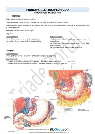 PROBLEMA 1: ABDOME AGUDO
ANATOMIA DO SISTEMA DIGESTÓRIO
• ESTÔMAGO
Partes: cárdia, fundo, corpo, antro, piloro.
Curvatura menor: entre os óstios cárdico e pilórico. Local de inserção do omento menor.
Curvatura maior: da incisura cárdica até o piloro. Local de inserção do omento maior e de fixação do peritônio (início
da curvatura maior).
Inervação: plexo celíaco e tronco vagal.
Irrigação:
Curvatura menor:
- A. Gástrica esquerda - ramo do tronco celíaco;
- A. Gástrica direita - ramo da A. hepática própria.
Curvatura maior:
- A. Gastromental (gastroepiploica) esquerda - ramo da
A. esplênica;
- A. Gastromental (gastroepiploica) direita - ramo da A.
gastroduodenal;
- Aa gástricas curtas – ramos da A. esplênica.
Drenagem:
Curvatura menor:
- Veias gástricas direita e esquerda – ambas drenam para a veia porta;
Curvatura maior:
- Veia gastromental (gastroepiploica) esquerda – drena para a veia esplênica;
- Veia gastromental (gastroepiploica) direita – drena para a veia mesentérica superior.
Baixado por Amanda Freitas (amandaalmeida1996@hotmail.com)
lOMoARcPSD|5059377
 