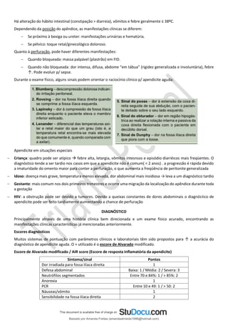 Há alteração do hábito intestinal (constipação > diarreia), vômitos e febre geralmente ≤ 38ºC.
Dependendo da posição do apêndice, as manifestações clínicas se diferem:
− Se próximo à bexiga ou ureter: manifestações urinárias e hematúria.
− Se pélvico: toque retal/ginecológico doloroso.
Quanto à perfuração, pode haver diferentes manifestações:
− Quando bloqueada: massa palpável (plastrão) em FID.
− Quando não bloqueada: dor intensa, difusa, abdome “em tábua” (rigidez generalizada e involuntária), febre
↑. Pode evoluir p/ sepse.
Durante o exame físico, alguns sinais podem orientar o raciocínio clínico p/ apendicite aguda:
Apendicite em situações especiais
− Criança: quadro pode ser atípico → febre alta, letargia, vômitos intesnsos e episódio diarréicos mais freqüentes. O
diagnóstico tende a ser tardio nos casos em que a apendicite não é comum( < 2 anos) . a progressão é rápida devido
a imaturidade do omento maior para conter a perfuração, o que aumenta a freqüência de peritonite generalizada
− Idoso: doença mais grave, temperatura menos elevada, dor abdominal mais insidiosa → leva a um diagnóstico tardio
− Gestante: mais comum nos dois primeiros trimestres e ocorre uma migração da localização do apêndice durante toda
a gestação
− HIV: a obstrução pode ser devido a tumores. Devido a queixas constantes de dores abdominais o diagnóstico de
apendicite pode ser feito tardiamente aumentando a chance de perfuração
DIAGNÓSTICO
Principalmente através de uma história clínica bem direcionada e um exame físico acurado, encontrando as
manifestações clínicas características já mencionadas anteriormente.
Escores diagnósticos
Muitos sistemas de pontuação com parâmetros clínicos e laboratoriais têm sido propostos para ↑ a acurácia do
diagnóstico de apendicite aguda. O + utilizado é o escore de Alvarado modificado.
Escore de Alvarado modificado / AIR score (Escore de resposta inflamatória da apendicite)
Sintoma/sinal Pontos
Dor irradiada para fossa ilíaca direita 1
Defesa abdominal Baixa: 1 / Média: 2 / Severa: 3
Neutrófilos segmentados Entre 70 e 84%: 1 / > 85%: 2
Anorexia 1
PCR Entre 10 e 49: 1 / > 50: 2
Náuseas/vômito 1
Sensibilidade na fossa ilíaca direita 2
Baixado por Amanda Freitas (amandaalmeida1996@hotmail.com)
lOMoARcPSD|5059377
 