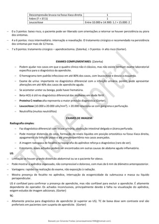 Descompressão brusca na fossa ilíaca direita 1
Febre (T > 37,5) 1
Leucocitose Entre 10.000 e 14.900: 1 / > 15.000: 2
− 0 a 3 pontos: baixo risco, o paciente pode ser liberado com orientações a retornar se houver persistência ou piora
dos sintomas.
− 4 a 6 pontos: risco intermediário. internação e reavaliação. O tratamento cirúrgico e recomendado na persistência
dos sintomas por mais de 12 horas.
− 7 a 9 pontos: tratamento cirúrgico – apendicectomia. (Zaterka). > 9 pontos → alto risco (Gorter).
EXAMES COMPLEMENTARES: (Zaterka)
− Podem ajudar nos casos em que o quadro clínico não é clássico, mas não existe nenhum exame laboratorial
específico para o diagnóstico da apendicite.
− O hemograma tem padrão infeccioso em até 80% dos casos, com leucocitose e desvio a esquerda.
− Exame de urina: importante no diagnóstico diferencial com a infecção urinária, porém, pode apresentar
alterações em até 40% dos casos de apendicite aguda.
− Se acometer ureter ou bexiga, pode haver hematúria.
− Beta-HCG é útil no diagnóstico diferencial das mulheres em idade fértil.
− Proteína C-reativa alta representa a maior precisão diagnóstica (Gorter).
− Leucocitose (10.000 a 20.000 céls/mm³). > 20.000 relaciona-se com gangrena e perfuração.
− Neutrofilia (muitos neutrófilos)
EXAMES DE IMAGEM:
Radiografia simples:
− Faz diagnóstico diferencial com litíase urinária, obstrução intestinal delgada e úlcera perfurada.
− Pode mostrar distensão do ceco, formação de níveis líquidos em posição ortostática na fossa ilíaca direita,
apagamento da linha do psoas e até pneumoperitônio nos casos avançados.
− A imagem radiopaca de fecalito na topografia do apêndice reforça o diagnóstico (raro de ver).
− Entretanto, esses achados podem ser encontrados em outras causas de abdome agudo inflamatório.
US:
− Limitação se houver grande distensão abdominal ou se o paciente for obeso.
− Pode mostrar o apêndice espessado, não compressível e doloroso, com mais de 6 mm de diâmetro anteroposterior.
− Vantagens: rapidez na realização do exame, não exposição à radiação.
− Mostra presença de fecalito no apêndice, interrupção da ecogenicidade da submucosa e massa ou líquido
periapendicular.
US é confiável para confirmar a presença de apendicite, mas não confiável para excluir a apendicite. É altamente
dependente do operador. Os achados inconclusivos, principalmente devido à falha na visualização do apêndice,
exigem estudos de imagem adicionais. (Gorter)
TC:
− Altamente precisa para diagnóstico de apendicite (é superior ao US). TC de baixa dose sem contraste oral são
preferíveis em pacientes com suspeita de apendicite. (Gorter)
Baixado por Amanda Freitas (amandaalmeida1996@hotmail.com)
lOMoARcPSD|5059377
 